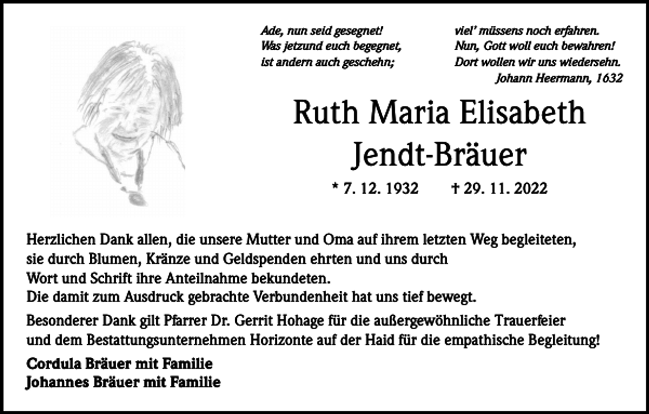 <p>Ade, nun seid gesegnet!<br />Was jetzund euch begegnet,<br />ist andern auch geschehn;</p><p>viel’ müssens noch erfahren.<br />Nun, Gott woll euch bewahren!<br />Dort wollen wir uns wiedersehn.<br />Johann Heermann, 1632</p><p>Ruth Maria Elisabeth<br />Jendt-Bräuer<br />* 7. 12. 1932 † 29. 11. 2022<br />Herzlichen Dank allen, die unsere Mutter und Oma auf ihrem letzten Weg begleiteten,<br />sie durch Blumen, Kränze und Geldspenden ehrten und uns durch<br />Wort und Schrift ihre Anteilnahme bekundeten.<br />Die damit zum Ausdruck gebrachte Verbundenheit hat uns tief bewegt.<br />Besonderer Dank gilt Pfarrer Dr. Gerrit Hohage für die außergewöhnliche Trauerfeier<br />und dem Bestattungsunternehmen Horizonte auf der Haid für die empathische Begleitung!<br />Cordula Bräuer mit Familie<br />Johannes Bräuer mit Familie</p>