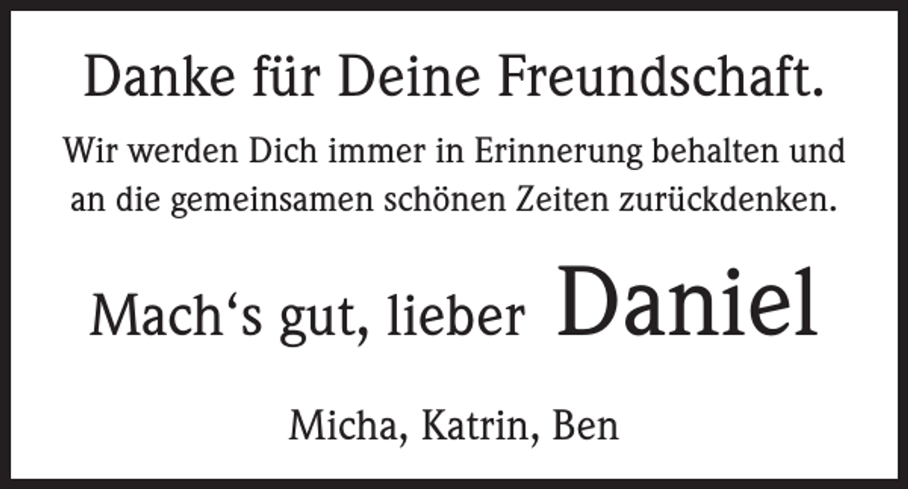 <p>Danke für Deine Freundschaft.<br />Wir werden Dich immer in Erinnerung behalten und<br />an die gemeinsamen schönen Zeiten zurückdenken.</p><p>Mach‘s gut, lieber</p><p>Daniel</p><p>Micha, Katrin, Ben</p>