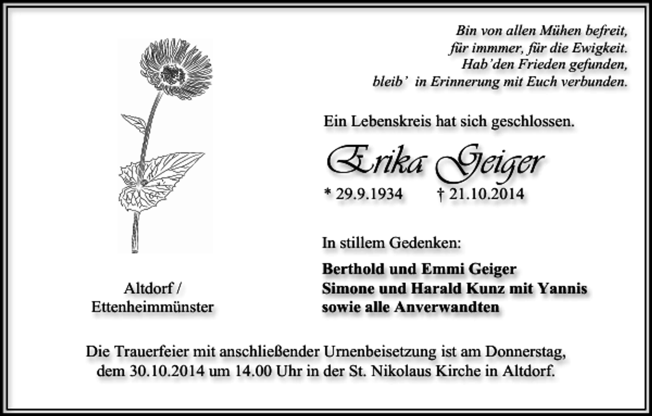 <p>Bin von allen Mühen befreit,<br />für immmer, für die Ewigkeit.<br />Hab’den Frieden gefunden,<br />bleib’ in Erinnerung mit Euch verbunden.</p><p>Ein Lebenskreis hat sich geschlossen.</p><p>Erika Geiger<br />* 29.9.1934</p><p>† 21.10.2014</p><p>In stillem Gedenken:<br />Altdorf /<br />Ettenheimmünster</p><p>Berthold und Emmi Geiger<br />Simone und Harald Kunz mit Yannis<br />sowie alle Anverwandten</p><p>Die Trauerfeier mit anschließender Urnenbeisetzung ist am Donnerstag,<br />dem 30.10.2014 um 14.00 Uhr in der St. Nikolaus Kirche in Altdorf.</p>
