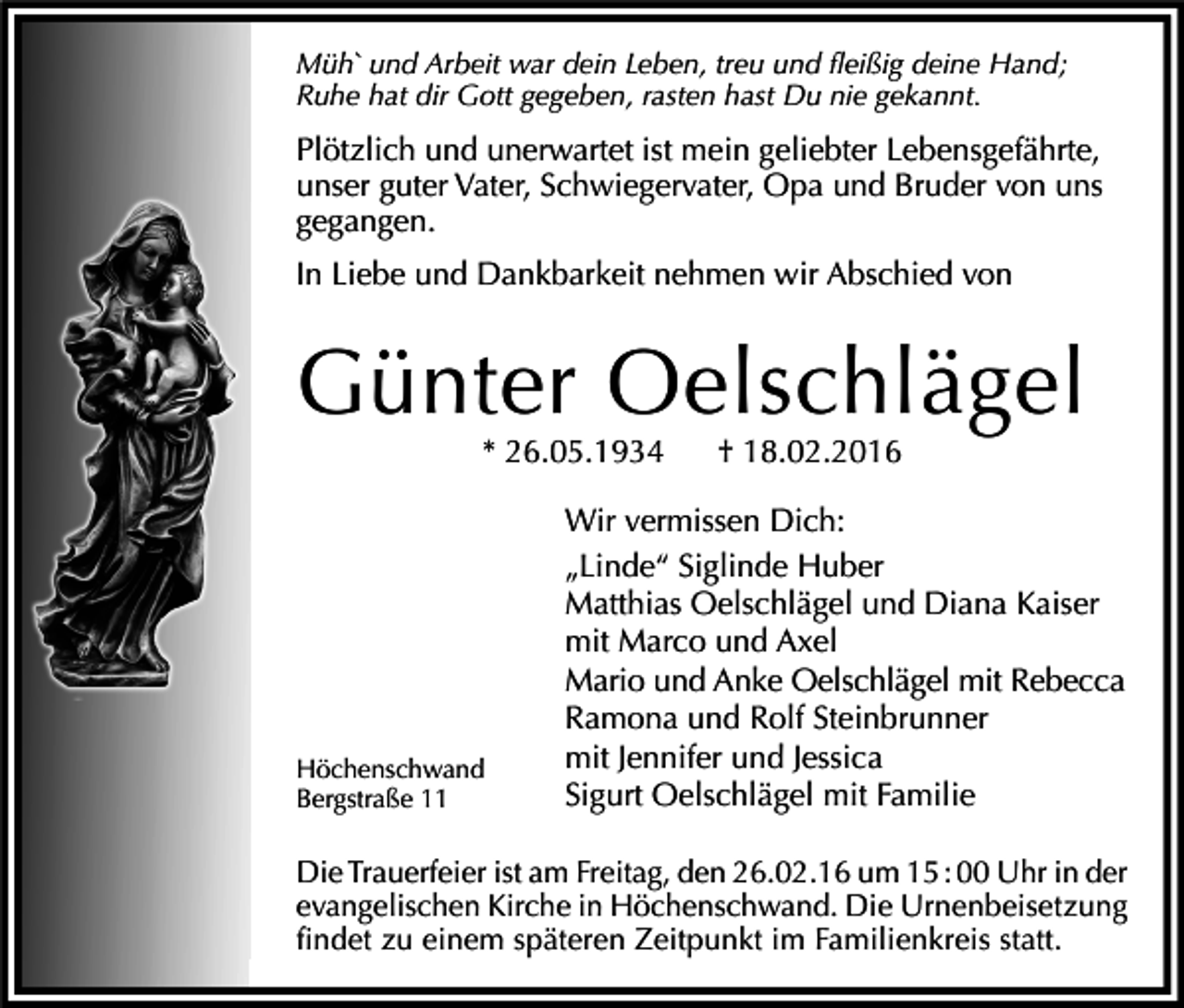 <p>Müh` und Arbeit war dein Leben, treu und fleißig deine Hand;<br />Ruhe hat dir Gott gegeben, rasten hast Du nie gekannt.</p><p>Plötzlich und unerwartet ist mein geliebter Lebensgefährte,<br />unser guter Vater, Schwiegervater, Opa und Bruder von uns<br />gegangen.<br />In Liebe und Dankbarkeit nehmen wir Abschied von</p><p>Günter Oelschlägel<br />* 26.05.1934</p><p>Höchenschwand<br />Bergstraße 11</p><p>† 18.02.2016</p><p>Wir vermissen Dich:<br />„Linde“ Siglinde Huber<br />Matthias Oelschlägel und Diana Kaiser<br />mit Marco und Axel<br />Mario und Anke Oelschlägel mit Rebecca<br />Ramona und Rolf Steinbrunner<br />mit Jennifer und Jessica<br />Sigurt Oelschlägel mit Familie</p><p>Die Trauerfeier ist am Freitag, den 26.02.16 um 15 : 00 Uhr in der<br />evangelischen Kirche in Höchenschwand. Die Urnenbeisetzung<br />findet zu einem späteren Zeitpunkt im Familienkreis statt.</p>