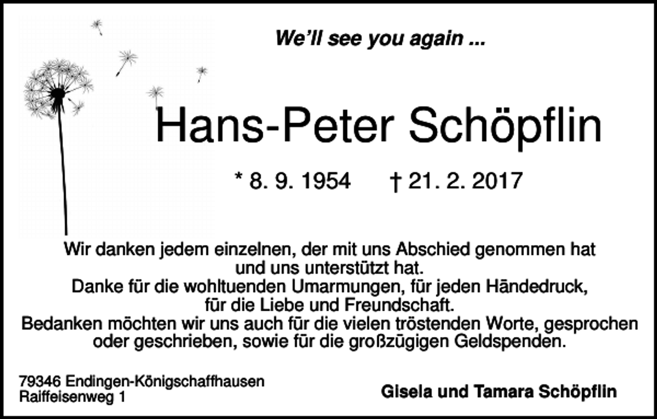 <p>We’ll see you again ...</p><p>Hans-Peter Schöpflin<br />* 8. 9. 1954</p><p>† 21. 2. 2017</p><p>Wir danken jedem einzelnen, der mit uns Abschied genommen hat<br />und uns unterstützt hat.<br />Danke für die wohltuenden Umarmungen, für jeden Händedruck,<br />für die Liebe und Freundschaft.<br />Bedanken möchten wir uns auch für die vielen tröstenden Worte, gesprochen<br />oder geschrieben, sowie für die großzügigen Geldspenden.<br />79346 Endingen-Königschaffhausen<br />Raiffeisenweg 1</p><p>Gisela und Tamara Schöpflin</p>