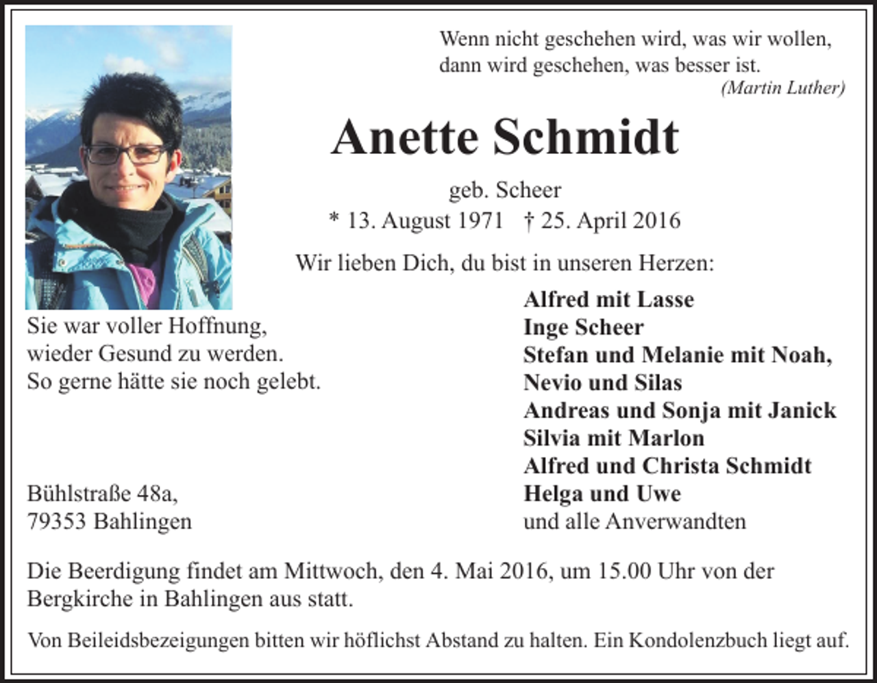 <p>Wenn nicht geschehen wird, was wir wollen,<br />dann wird geschehen, was besser ist.</p><p>Anette Schmidt</p><p>(Martin Luther)</p><p>geb. Scheer<br />* 13. August 1971 † 25. April 2016<br />Wir lieben Dich, du bist in unseren Herzen:<br />Alfred mit Lasse<br />Sie war voller Hoffnung,<br />Inge Scheer<br />wieder Gesund zu werden.<br />Stefan und Melanie mit Noah,<br />So gerne hätte sie noch gelebt.<br />Nevio und Silas<br />Andreas und Sonja mit Janick<br />Silvia mit Marlon<br />Alfred und Christa Schmidt<br />Bühlstraße 48a,<br />Helga und Uwe<br />79353 Bahlingen<br />und alle Anverwandten<br />Die Beerdigung findet am Mittwoch, den 4. Mai 2016, um 15.00 Uhr von der<br />Bergkirche in Bahlingen aus statt.<br />Von Beileidsbezeigungen bitten wir höflichst Abstand zu halten. Ein Kondolenzbuch liegt auf.</p>