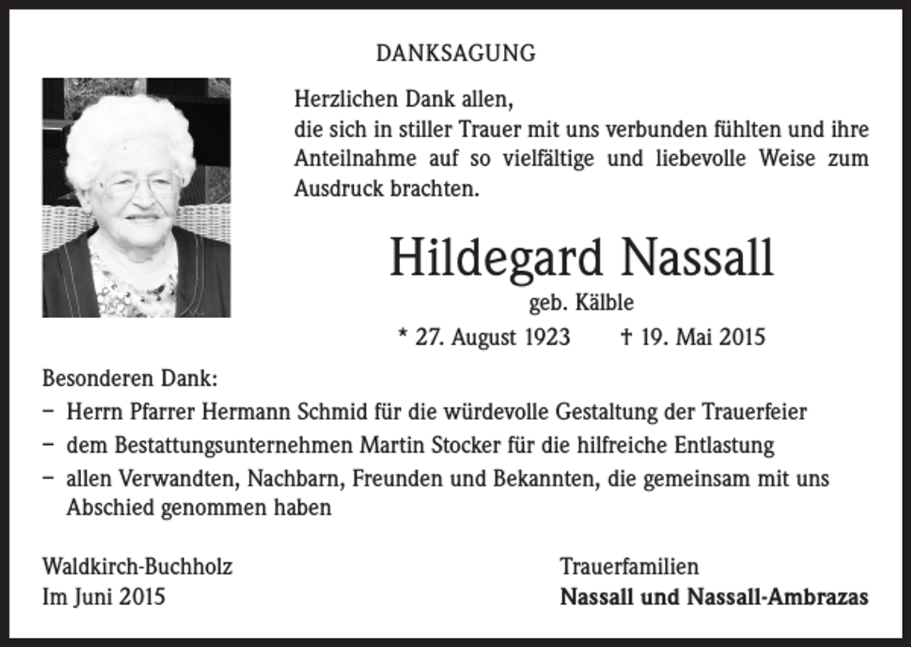 <p>DANKSAGUNG<br />Herzlichen Dank allen,<br />die sich in stiller Trauer mit uns verbunden fühlten und ihre<br />Anteilnahme auf so vielfältige und liebevolle Weise zum<br />­Ausdruck brachten.</p><p>Hildegard Nassall<br />geb. Kälble<br />* 27. August 1923 † 19. Mai 2015</p><p>Besonderen Dank:<br />– Herrn Pfarrer Hermann Schmid für die würdevolle Gestaltung der Trauerfeier<br />– dem Bestattungsunternehmen Martin Stocker für die hilfreiche Entlastung<br />– ­allen Verwandten, Nachbarn, Freunden und Bekannten, die gemeinsam mit uns<br />Abschied genommen haben<br />Waldkirch-Buchholz<br />Im Juni 2015</p><p>Trauerfamilien<br />Nassall und Nassall-Ambrazas</p>
