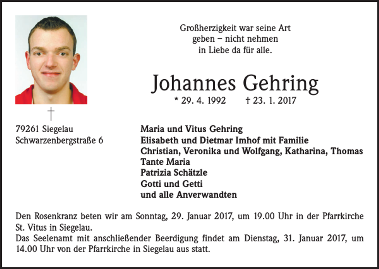 <p>Großherzigkeit war seine Art<br />geben – nicht nehmen<br />in Liebe da für alle.</p><p>Johannes Gehring<br />* 29. 4. 1992 † 23. 1. 2019261 Siegelau<br />Schwarzenbergstraße 6</p><p>Maria und Vitus Gehring<br />Elisabeth und Dietmar Imhof mit Familie<br />Christian, Veronika und Wolfgang, Katharina, Thomas<br />Tante Maria<br />Patrizia Schätzle<br />Gotti und Getti<br />und alle Anverwandten</p><p>Den Rosenkranz beten wir am Sonntag, 29. Januar 2017, um 19.00 Uhr in der Pfarrkirche<br />St. Vitus in Siegelau.<br />Das Seelenamt mit anschließender Beerdigung findet am Dienstag, 31. Januar 2017, um<br />14.00 Uhr von der Pfarrkirche in Siegelau aus statt.</p>