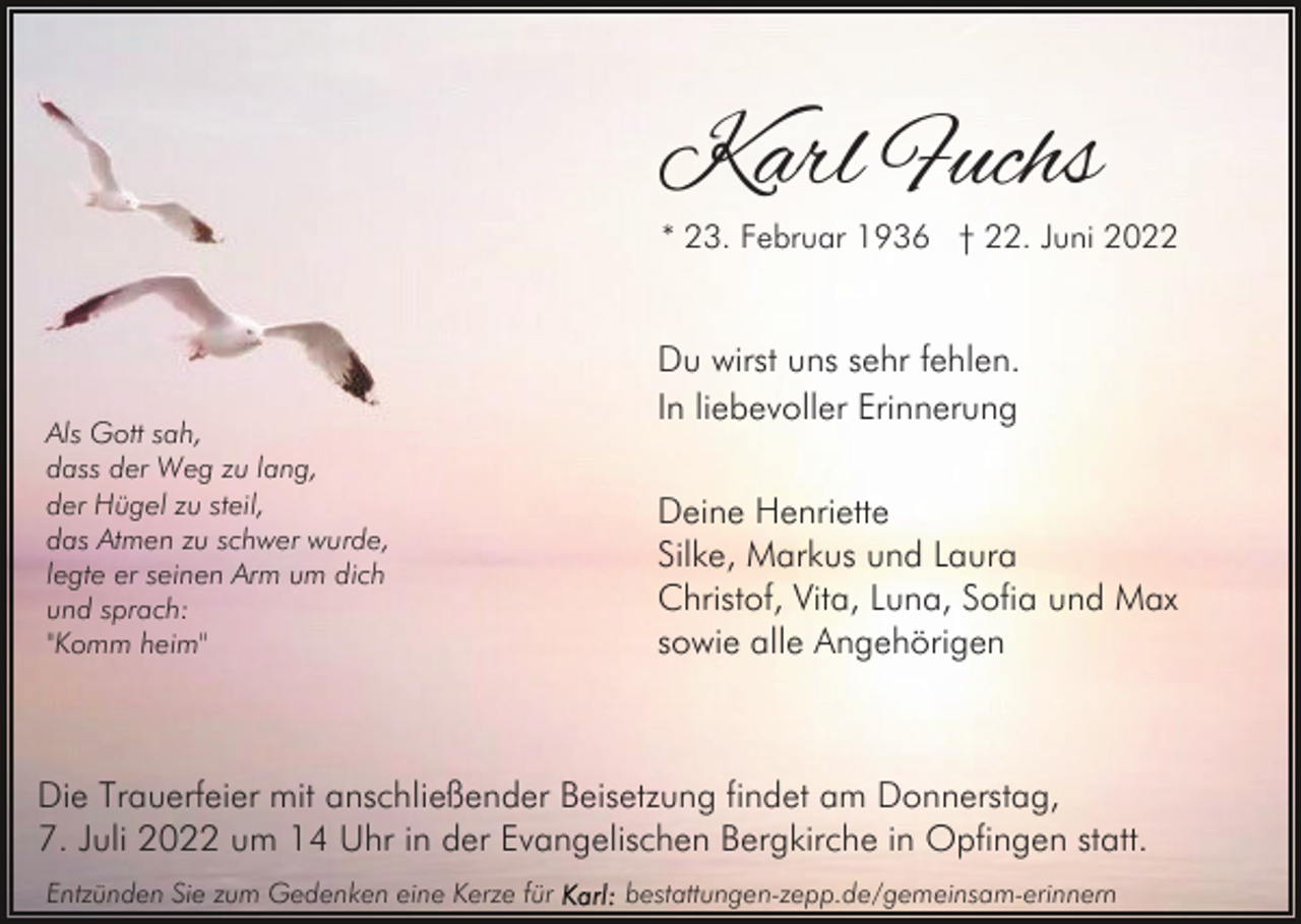 <p>Karl Fuchs</p><p>* 23. Februar 1936 † 22. Juni 2022</p><p>Als Gott sah,<br />dass der Weg zu lang,<br />der Hügel zu steil,<br />das Atmen zu schwer wurde,<br />legte er seinen Arm um dich<br />und sprach:<br />"Komm heim"</p><p>Du wirst uns sehr fehlen.<br />In liebevoller Erinnerung<br />Deine Henriette<br />Silke, Markus und Laura<br />Christof, Vita, Luna, Sofia und Max<br />sowie alle Angehörigen</p><p>Die Trauerfeier mit anschließender Beisetzung findet am Donnerstag,<br />7. Juli 2022 um 14 Uhr in der Evangelischen Bergkirche in Opfingen statt.<br />Entzünden Sie zum Gedenken eine Kerze für</p><p>bestattungen-zepp.de/gemeinsam-erinnern</p>