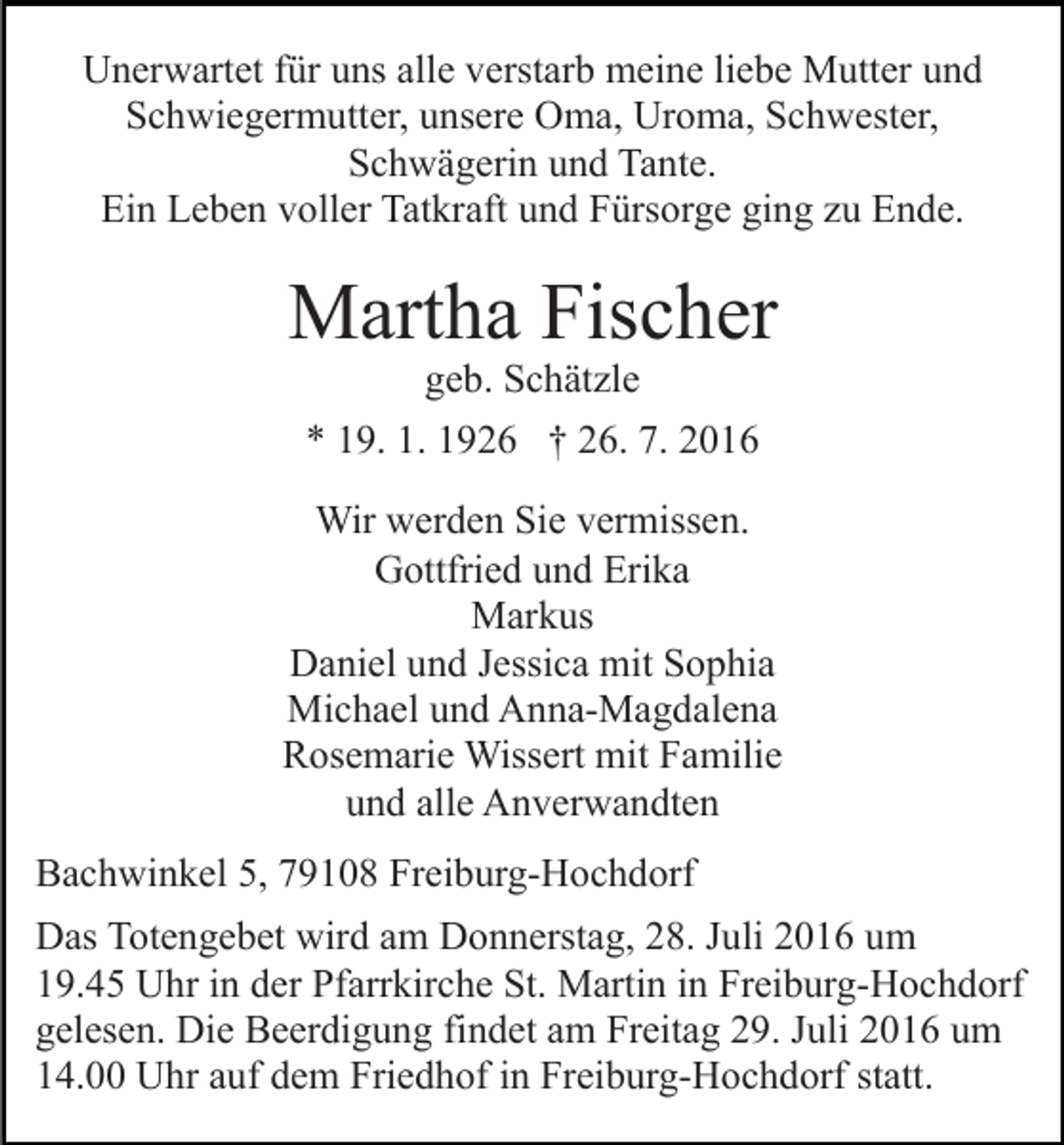 <p>Unerwartet für uns alle verstarb meine liebe Mutter und<br />Schwiegermutter, unsere Oma, Uroma, Schwester,<br />Schwägerin und Tante.<br />Ein Leben voller Tatkraft und Fürsorge ging zu Ende.</p><p>Martha Fischer<br />geb. Schätzle<br />* 19. 1. 1926 † 26. 7. 2016</p><p>Wir werden Sie vermissen.<br />Gottfried und Erika<br />Markus<br />Daniel und Jessica mit Sophia<br />Michael und Anna-Magdalena<br />Rosemarie Wissert mit Familie<br />und alle Anverwandten<br />Bachwinkel 5, 79108 Freiburg-Hochdorf<br />Das Totengebet wird am Donnerstag, 28. Juli 2016 um<br />19.45 Uhr in der Pfarrkirche St. Martin in Freiburg-Hochdorf<br />gelesen. Die Beerdigung findet am Freitag 29. Juli 2016 um<br />14.00 Uhr auf dem Friedhof in Freiburg-Hochdorf statt.</p>