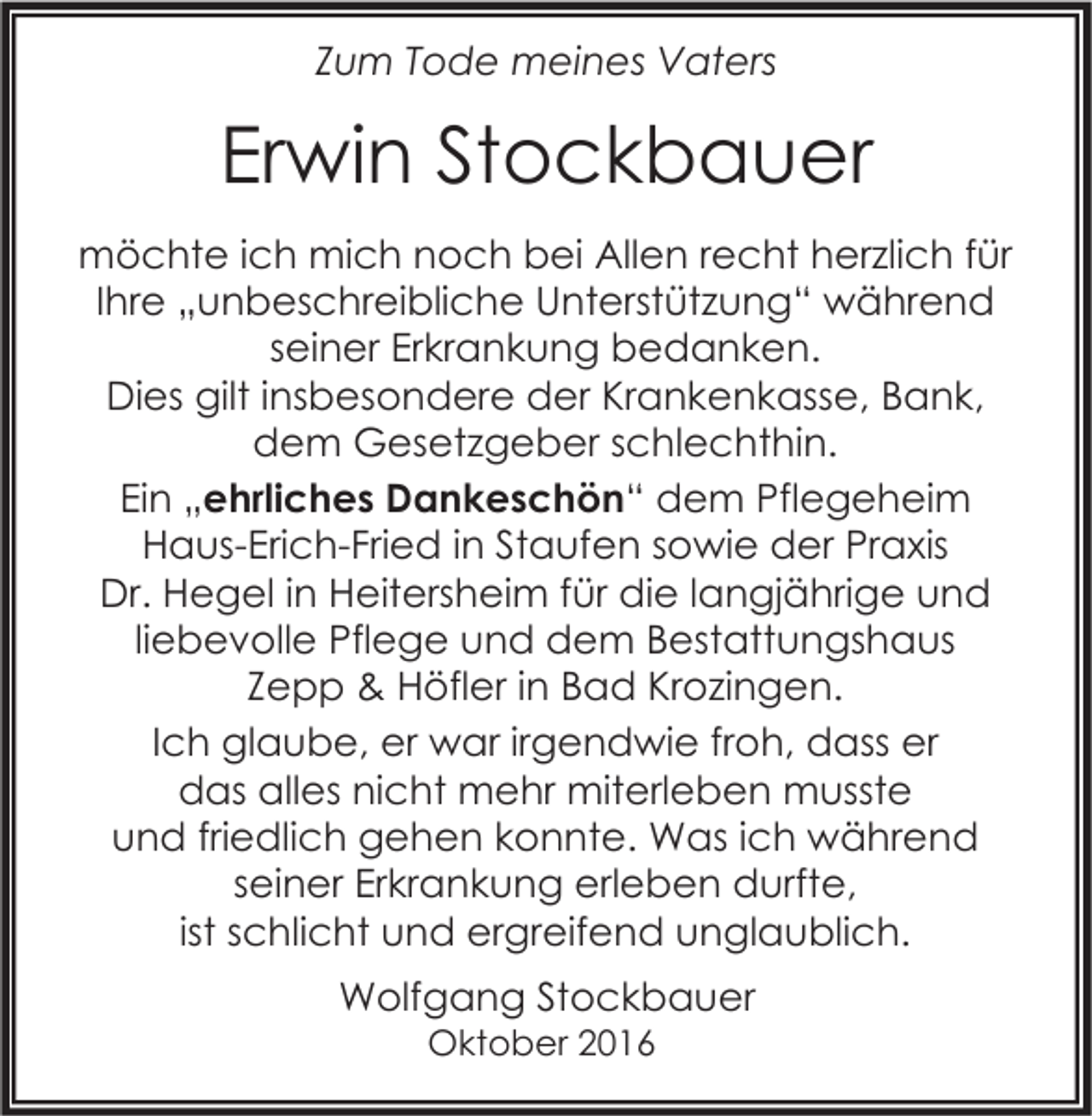<p>Zum Tode meines Vaters</p><p>Erwin Stockbauer<br />möchte ich mich noch bei Allen recht herzlich für<br />Ihre „unbeschreibliche Unterstützung“ während<br />seiner Erkrankung bedanken.<br />Dies gilt insbesondere der Krankenkasse, Bank,<br />dem Gesetzgeber schlechthin.<br />Ein „ehrliches Dankeschön“ dem Pflegeheim<br />Haus-Erich-Fried in Staufen sowie der Praxis<br />Dr. Hegel in Heitersheim für die langjährige und<br />liebevolle Pflege und dem Bestattungshaus<br />Zepp &amp; Höfler in Bad Krozingen.<br />Ich glaube, er war irgendwie froh, dass er<br />das alles nicht mehr miterleben musste<br />und friedlich gehen konnte. Was ich während<br />seiner Erkrankung erleben durfte,<br />ist schlicht und ergreifend unglaublich.<br />Wolfgang Stockbauer<br />Oktober 2016</p>