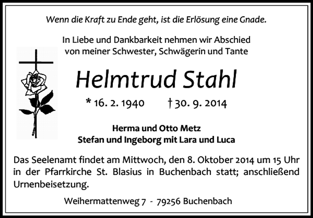 <p>Wenn die Kraft zu Ende geht, ist die Erlösung eine Gnade.<br />In Liebe und Dankbarkeit nehmen wir Abschied<br />von meiner Schwester, Schwägerin und Tante</p><p>Helmtrud Stahl<br />* 16. 2. 1940</p><p>† 30. 9. 2014</p><p>Herma und Otto Metz<br />Stefan und Ingeborg mit Lara und Luca</p><p>Das Seelenamt findet am Mittwoch, den 8. Oktober 2014 um 15 Uhr<br />in der Pfarrkirche St. Blasius in Buchenbach statt; anschließend<br />Urnenbeisetzung.<br />Weihermattenweg 7 - 79256 Buchenbach</p>
