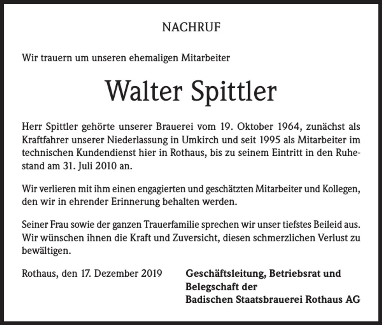 <p>NACHRUF<br />Wir trauern um unseren ehemaligen Mitarbeiter</p><p>Walter Spittler<br />Herr Spittler gehörte unserer Brauerei vom 19. Oktober 1964, zunächst als<br />Kraftfahrer unserer Niederlassung in Umkirch und seit 1995 als Mitarbeiter im<br />technischen Kundendienst hier in Rothaus, bis zu seinem Eintritt in den Ruhestand am 31. Juli 2010 an.<br />Wir verlieren mit ihm einen engagierten und geschätzten Mitarbeiter und ­Kollegen,<br />den wir in ehrender Erinnerung behalten werden.<br />Seiner Frau sowie der ganzen Trauerfamilie sprechen wir unser tiefstes Beileid aus.<br />Wir wünschen ihnen die Kraft und Zuversicht, diesen schmerzlichen Verlust zu<br />bewältigen.<br />Rothaus, den 17. Dezember 2019 Geschäftsleitung, Betriebsrat und<br />Belegschaft der<br />Badischen Staatsbrauerei Rothaus AG</p>