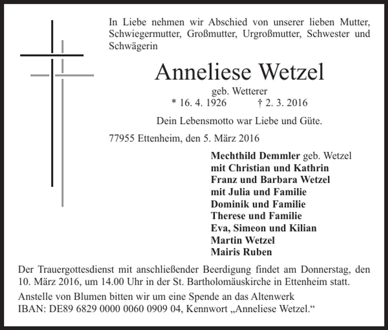 <p>In Liebe nehmen wir Abschied von unserer lieben Mutter,<br />Schwiegermutter, Großmutter, Urgroßmutter, Schwester und<br />Schwägerin</p><p>Anneliese Wetzel<br />geb. Wetterer<br />* 16. 4. 1926 † 2. 3. 2016</p><p>Dein Lebensmotto war Liebe und Güte.<br />77955 Ettenheim, den 5. März 2016<br />Mechthild Demmler geb. Wetzel<br />mit Christian und Kathrin<br />Franz und Barbara Wetzel<br />mit Julia und Familie<br />Dominik und Familie<br />Therese und Familie<br />Eva, Simeon und Kilian<br />Martin Wetzel<br />Mairis Ruben<br />Der Trauergottesdienst mit anschließender Beerdigung findet am Donnerstag, den<br />10. März 2016, um 14.00 Uhr in der St. Bartholomäuskirche in Ettenheim statt.<br />Anstelle von Blumen bitten wir um eine Spende an das Altenwerk<br />IBAN: DE89 6829 006909 04, Kennwort „Anneliese Wetzel.“</p>
