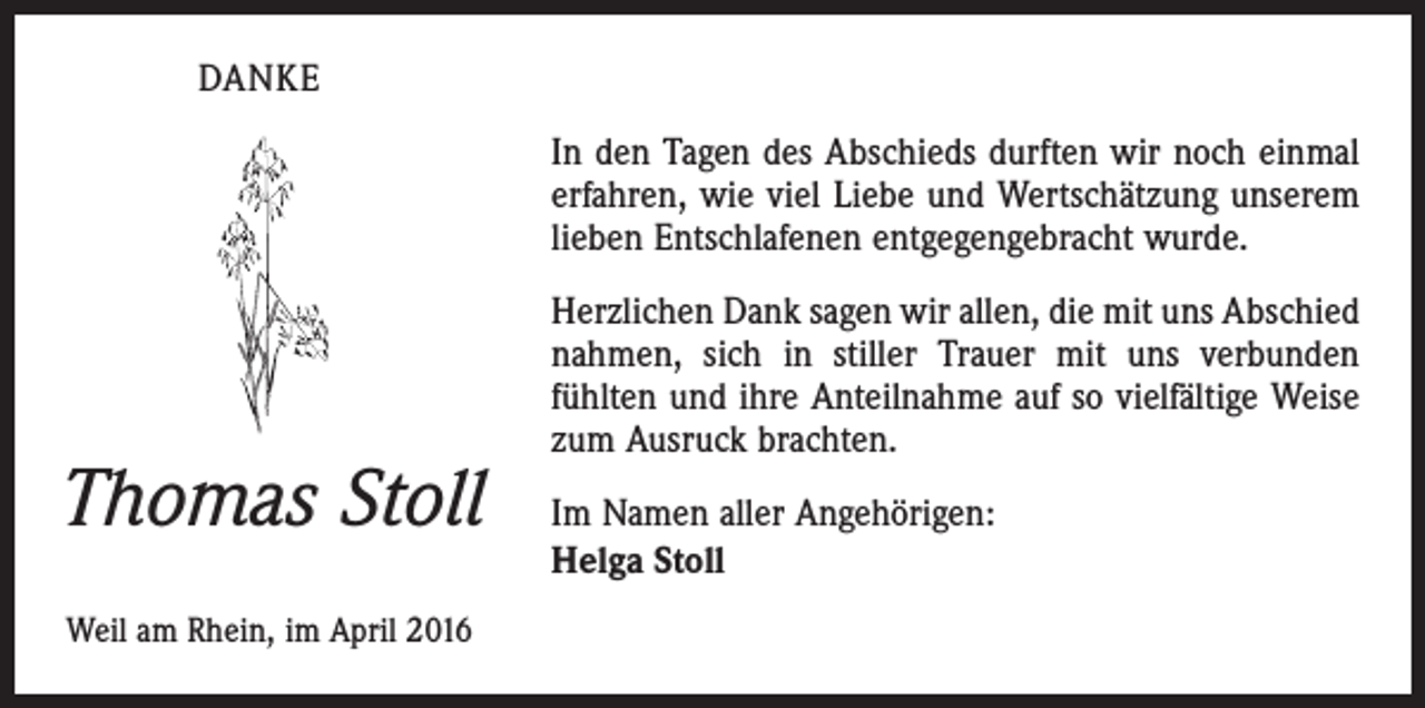<p>DANKE<br />In den Tagen des Abschieds durften wir noch einmal<br />erfahren, wie viel Liebe und Wertschätzung unserem<br />lieben Entschlafenen entgegengebracht wurde.</p><p>Thomas Stoll<br />Weil am Rhein, im April 2016</p><p>Herzlichen Dank sagen wir allen, die mit uns Abschied<br />nahmen, sich in stiller Trauer mit uns verbunden<br />­fühlten und ihre Anteilnahme auf so vielfältige Weise<br />zum Ausruck brachten.<br />Im Namen aller Angehörigen:<br />Helga Stoll</p>