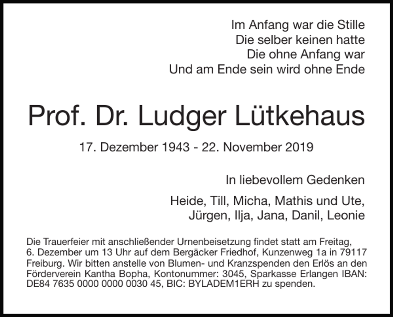 <p>Im Anfang war die Stille</p><p>Die selber keinen hatte</p><p>Die ohne Anfang war</p><p>Und am Ende sein wird ohne Ende</p><p>Prof. Dr. Ludger Lütkehaus</p><p>17. Dezember 1943 - 22. November 2019</p><p>In liebevollem Gedenken</p><p>Heide,</p><p>Till, Micha, Mathis und Ute,</p><p>Jürgen, Ilja, Jana, Danil, Leonie</p><p>Die Trauerfeier mit anschließender Urnenbeisetzung ﬁndet statt am Freitag,</p><p>6. Dezember um 13 Uhr auf dem Bergäcker Friedhof, Kunzenweg 1a in 79117<br />Freiburg. Wir bitten anstelle von Blumen- und Kranzspenden den Erlös an den<br />Förderverein Kantha Bopha, Kontonummer: 3045, Sparkasse Erlangen IBAN:<br />DE84 7635 0030 45, BIC: BYLADEM1ERH zu spenden.</p>