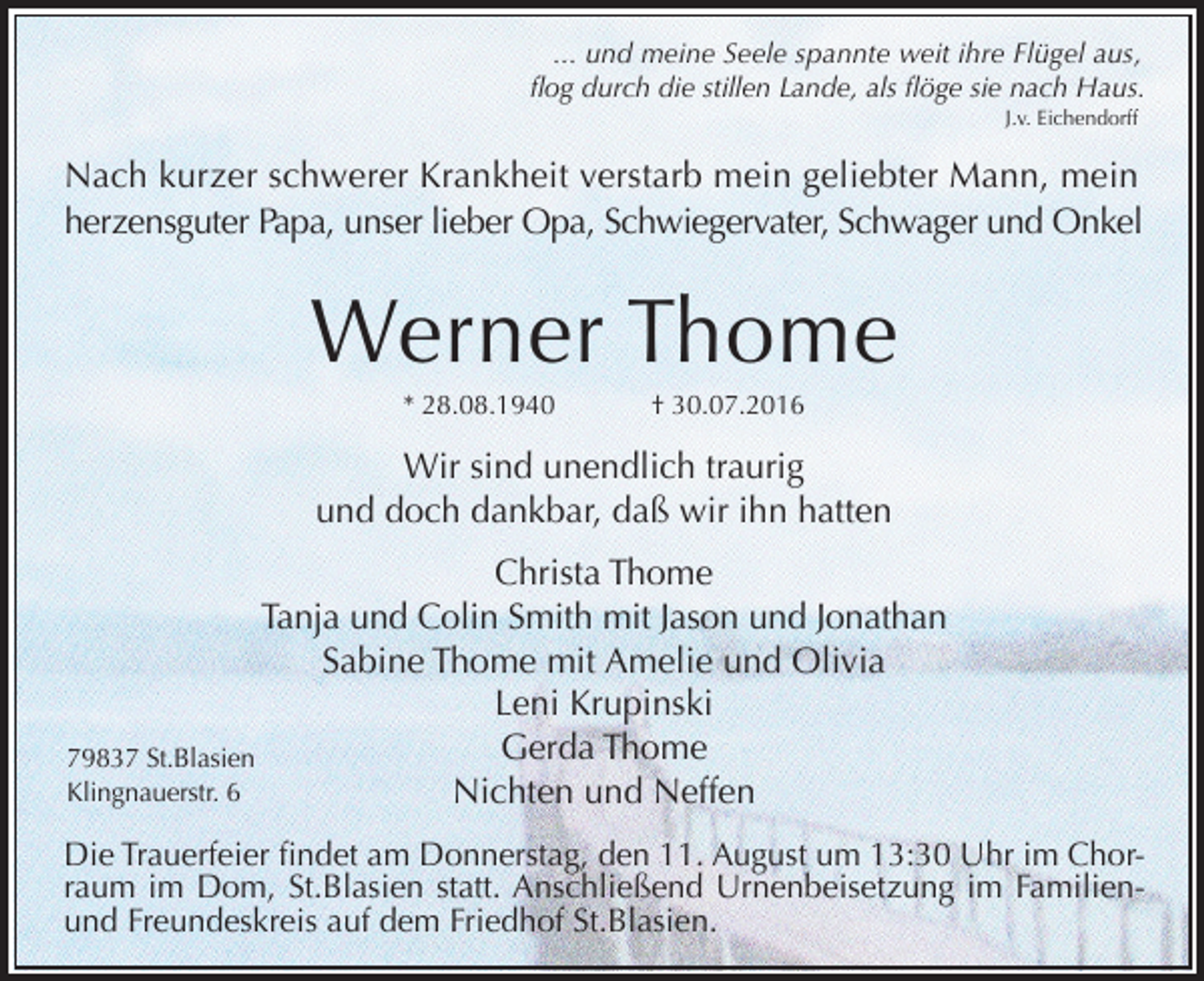 <p>... und meine Seele spannte weit ihre Flügel aus,<br />flog durch die stillen Lande, als flöge sie nach Haus.<br />J.v. Eichendorff</p><p>Nach kurzer schwerer Krankheit verstarb mein geliebter Mann, mein<br />herzensguter Papa, unser lieber Opa, Schwiegervater, Schwager und Onkel</p><p>Werner Thome<br />* 28.08.1940</p><p>† 30.07.2016</p><p>Wir sind unendlich traurig<br />und doch dankbar, daß wir ihn hatten<br />Christa Thome<br />Tanja und Colin Smith mit Jason und Jonathan<br />Sabine Thome mit Amelie und Olivia<br />Leni Krupinski<br />Gerda Thome<br />79837 St.Blasien<br />Klingnauerstr. 6<br />Nichten und Neffen<br />Die Trauerfeier findet am Donnerstag, den 11. August um 13:30 Uhr im Chorraum im Dom, St.Blasien statt. Anschließend Urnenbeisetzung im Familienund Freundeskreis auf dem Friedhof St.Blasien.</p>