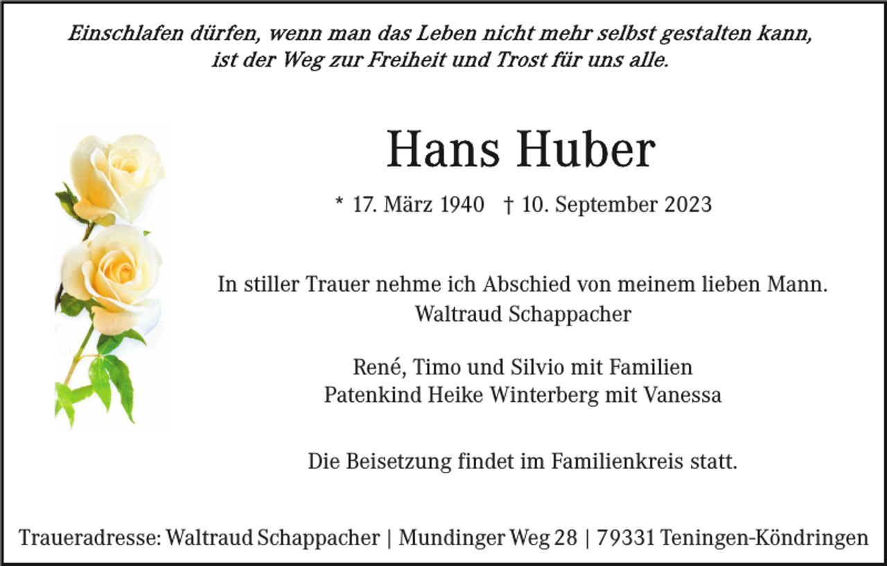 <p>* 17. März 1940 † 10. September 2023<br />In stiller Trauer nehme ich Abschied von meinem lieben Mann.<br />Waltraud Schappacher<br />René, Timo und Silvio mit Familien<br />Patenkind Heike Winterberg mit Vanessa<br />Die Beisetzung findet im Familienkreis statt.<br />Traueradresse: Waltraud Schappacher | Mundinger Weg 28 | 79331 Teningen-Köndringen</p>