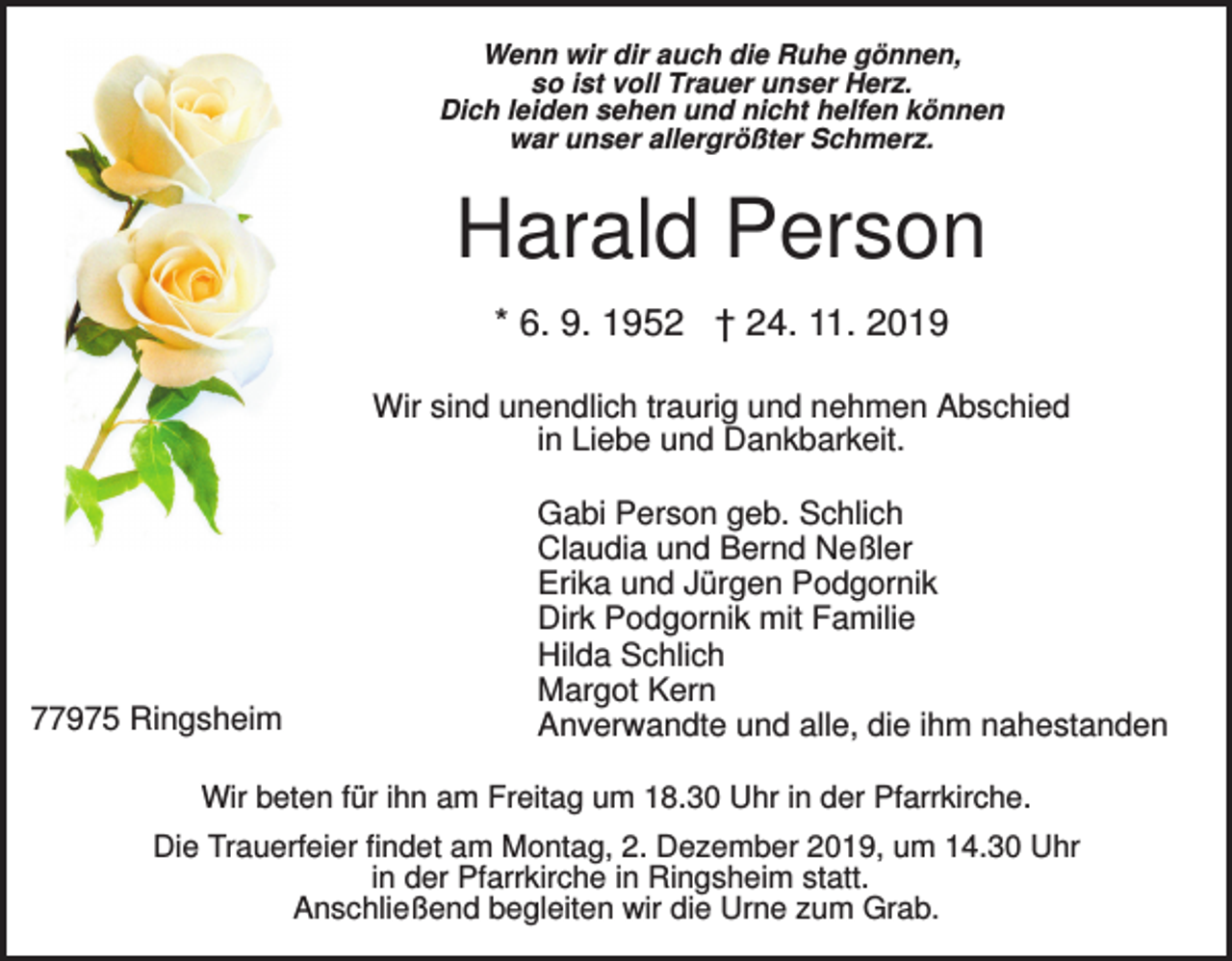 <p>Wenn wir dir auch die Ruhe gönnen,<br />so ist voll Trauer unser Herz.<br />Dich leiden sehen und nicht helfen können<br />war unser allergrößter Schmerz.</p><p>Harald Person<br />* 6. 9. 1952 † 24. 11. 2019<br />Wir sind unendlich traurig und nehmen Abschied<br />in Liebe und Dankbarkeit.</p><p>77975 Ringsheim</p><p>Gabi Person geb. Schlich<br />Claudia und Bernd Neßler<br />Erika und Jürgen Podgornik<br />Dirk Podgornik mit Familie<br />Hilda Schlich<br />Margot Kern<br />Anverwandte und alle, die ihm nahestanden</p><p>Wir beten für ihn am Freitag um 18.30 Uhr in der Pfarrkirche.<br />Die Trauerfeier findet am Montag, 2. Dezember 2019, um 14.30 Uhr<br />in der Pfarrkirche in Ringsheim statt.<br />Anschließend begleiten wir die Urne zum Grab.</p>