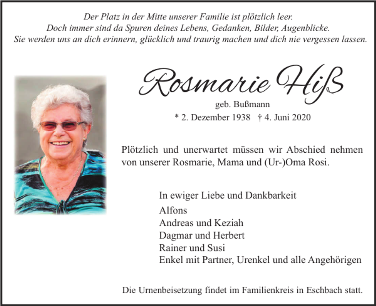 <p>Der Platz in der Mitte unserer Familie ist plötzlich leer.<br />Doch immer sind da Spuren deines Lebens, Gedanken, Bilder, Augenblicke.<br />Sie werden uns an dich erinnern, glücklich und traurig machen und dich nie vergessen lassen.</p><p>Rosmarie Hiß<br />geb. Bußmann<br />* 2. Dezember 1938 † 4. Juni 2020</p><p>Plötzlich und unerwartet müssen wir Abschied nehmen<br />von unserer Rosmarie, Mama und (Ur-)Oma Rosi.<br />In ewiger Liebe und Dankbarkeit<br />Alfons<br />Andreas und Keziah<br />Dagmar und Herbert<br />Rainer und Susi<br />Enkel mit Partner, Urenkel und alle Angehörigen<br />Die Urnenbeisetzung findet im Familienkreis in Eschbach statt.</p>