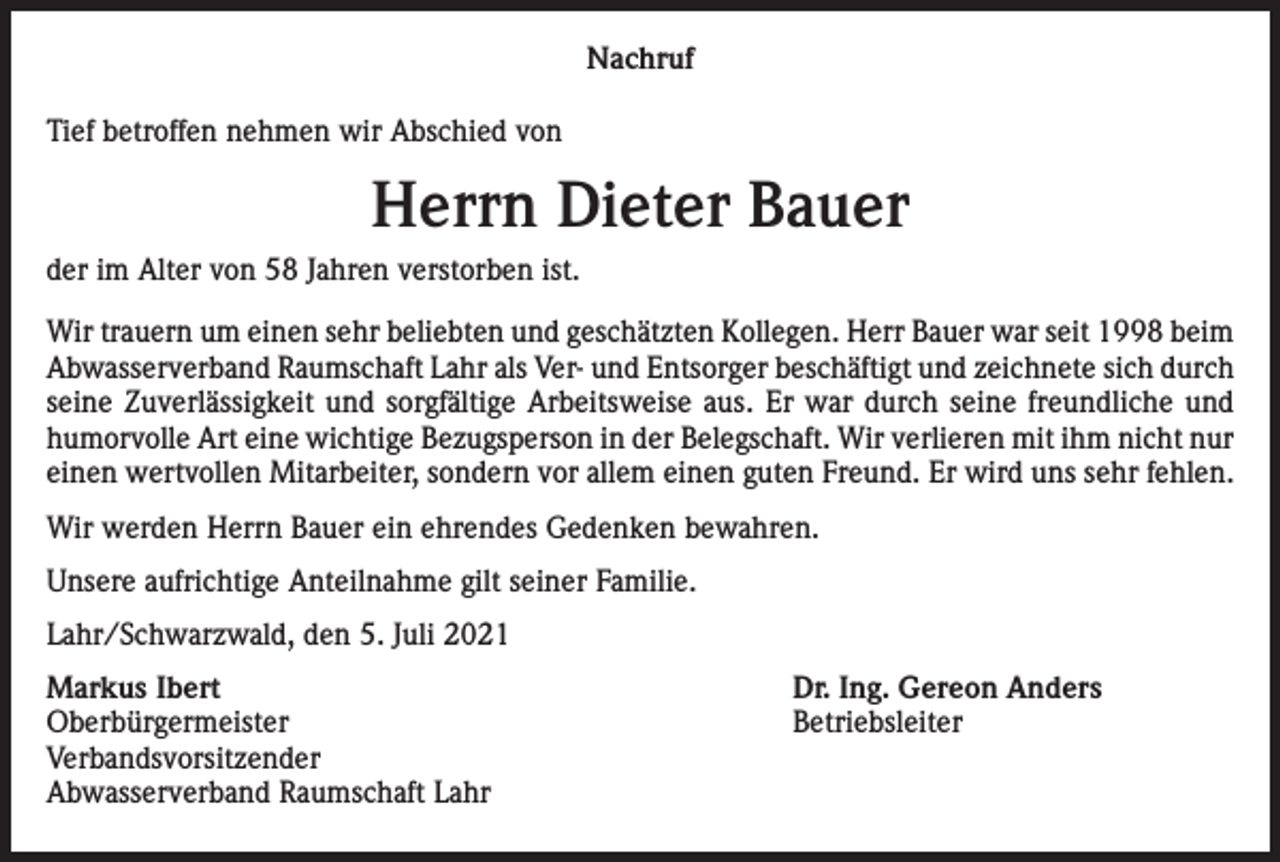 <p>Nachruf<br />Tief betroffen nehmen wir Abschied von</p><p>Herrn Dieter Bauer<br />der im Alter von 58 Jahren verstorben ist.<br />Wir trauern um einen sehr beliebten und geschätzten Kollegen. Herr Bauer war seit 1998 beim<br />Abwasserverband Raumschaft Lahr als Ver- und Entsorger beschäftigt und zeichnete sich durch<br />seine Zuverlässigkeit und sorgfältige Arbeitsweise aus. Er war durch seine freundliche und<br />humorvolle Art eine wichtige Bezugsperson in der Belegschaft. Wir verlieren mit ihm nicht nur<br />einen wertvollen Mitarbeiter, sondern vor allem einen guten Freund. Er wird uns sehr fehlen.<br />Wir werden Herrn Bauer ein ehrendes Gedenken bewahren.<br />Unsere aufrichtige Anteilnahme gilt seiner Familie.<br />Lahr/Schwarzwald, den 5. Juli 2021<br />Markus Ibert<br />Dr. Ing. Gereon Anders<br />Oberbürgermeister Betriebsleiter<br />Verbandsvorsitzender<br />Abwasserverband Raumschaft Lahr</p>