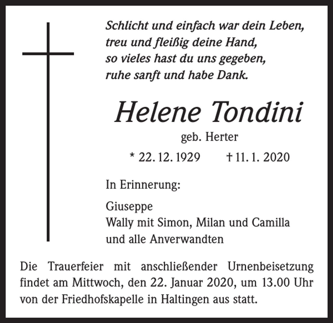 <p>Schlicht und einfach war dein Leben,<br />treu und fleißig deine Hand,<br />so vieles hast du uns gegeben,<br />ruhe sanft und habe Dank.</p><p>Helene Tondini<br />geb. Herter<br />* 22. 12. 1929 † 11. 1. 2020<br />In Erinnerung:<br />Giuseppe<br />Wally mit Simon, Milan und Camilla<br />und alle Anverwandten<br />Die Trauerfeier mit anschließender Urnenbeisetzung<br />­findet am Mittwoch, den 22. Januar 2020, um 13.00 Uhr<br />von der Friedhofskapelle in Haltingen aus statt.</p>