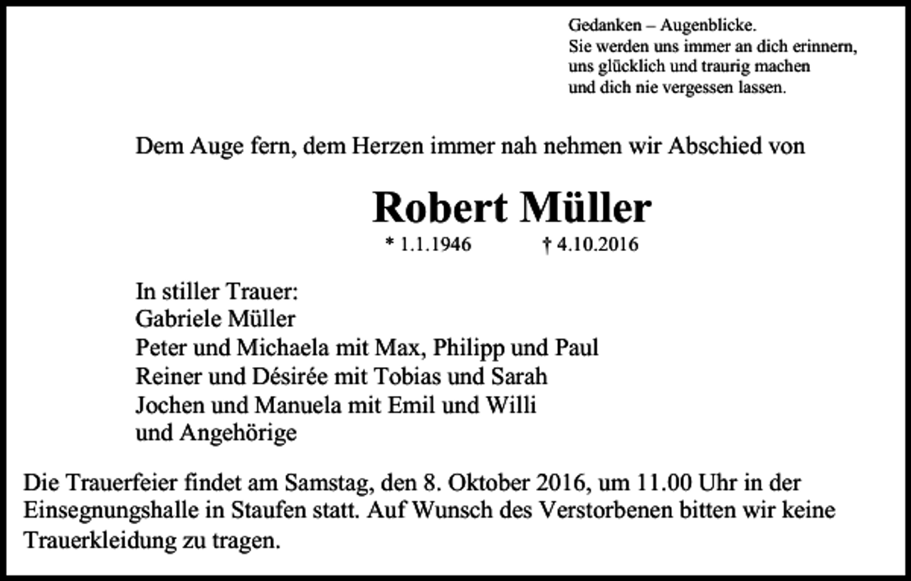 <p>Gedanken – Augenblicke.<br />Sie werden uns immer an dich erinnern,<br />uns glücklich und traurig machen<br />und dich nie vergessen lassen.</p><p>Dem Auge fern, dem Herzen immer nah nehmen wir Abschied von</p><p>Robert Müller<br />* 1.1.1946</p><p>† 4.10.2016</p><p>In stiller Trauer:<br />Gabriele Müller<br />Peter und Michaela mit Max, Philipp und Paul<br />Reiner und Désirée mit Tobias und Sarah<br />Jochen und Manuela mit Emil und Willi<br />und Angehörige<br />Die Trauerfeier findet am Samstag, den 8. Oktober 2016, um 11.00 Uhr in der<br />Einsegnungshalle in Staufen statt. Auf Wunsch des Verstorbenen bitten wir keine<br />Trauerkleidung zu tragen.</p>