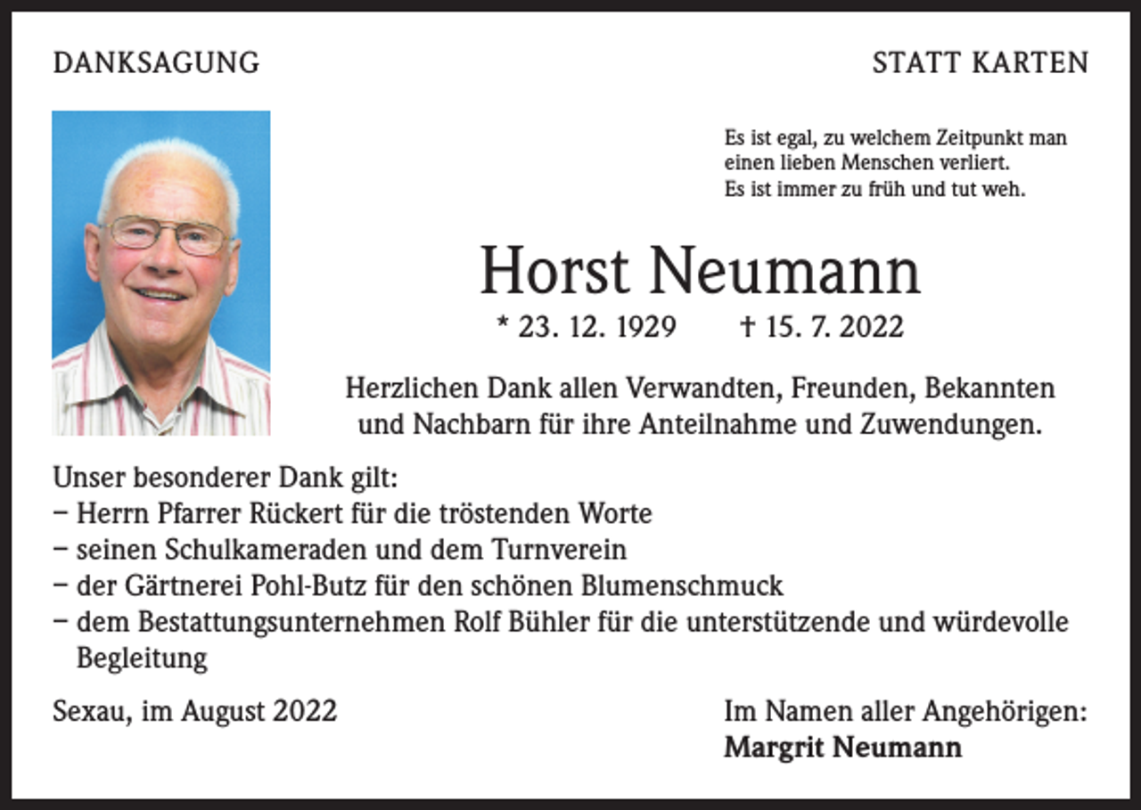 <p>DANKSAGUNG</p><p>STATT KARTEN<br />Es ist egal, zu welchem Zeitpunkt man<br />einen lieben Menschen verliert.<br />Es ist immer zu früh und tut weh.</p><p>Horst Neumann<br />* 23. 12. 1929 † 15. 7. 2022</p><p>Herzlichen Dank allen Verwandten, Freunden, Bekannten<br />und Nachbarn für ihre Anteilnahme und Zuwendungen.<br />Unser besonderer Dank gilt:<br />– Herrn Pfarrer Rückert für die tröstenden Worte<br />– seinen Schulkameraden und dem Turnverein<br />– der Gärtnerei Pohl-Butz für den schönen Blumenschmuck<br />– dem Bestattungsunternehmen Rolf Bühler für die unterstützende und würdevolle<br />Begleitung<br />Sexau, im August 2022 Im Namen aller Angehörigen:<br />Margrit Neumann</p>