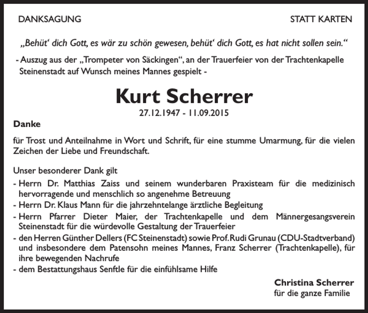 <p>DANKSAGUNG</p><p>STATT KARTEN</p><p>„Behüt‘ dich Gott, es wär zu schön gewesen, behüt‘ dich Gott, es hat nicht sollen sein.“<br />- Auszug aus der „Trompeter von Säckingen“, an der Trauerfeier von der Trachtenkapelle<br />Steinenstadt auf Wunsch meines Mannes gespielt -</p><p>Kurt Scherrer<br />27.12.1947 - 11.09.2015</p><p>Danke<br />für Trost und Anteilnahme in Wort und Schrift, für eine stumme Umarmung, für die vielen<br />Zeichen der Liebe und Freundschaft.<br />Unser besonderer Dank gilt<br />-<br />Herrn Dr. Matthias Zaiss und seinem wunderbaren Praxisteam für die medizinisch<br />hervorragende und menschlich so angenehme Betreuung<br />- Herrn Dr. Klaus Mann für die jahrzehntelange ärztliche Begleitung<br />-<br />Herrn Pfarrer Dieter Maier, der Trachtenkapelle und dem Männergesangsverein<br />Steinenstadt für die würdevolle Gestaltung der Trauerfeier<br />- den Herren Günther Dellers (FC Steinenstadt) sowie Prof. Rudi Grunau (CDU-Stadtverband)<br />und insbesondere dem Patensohn meines Mannes, Franz Scherrer (Trachtenkapelle), für<br />ihre bewegenden Nachrufe<br />- dem Bestattungshaus Senftle für die einfühlsame Hilfe<br />Christina Scherrer<br />für die ganze Familie</p>