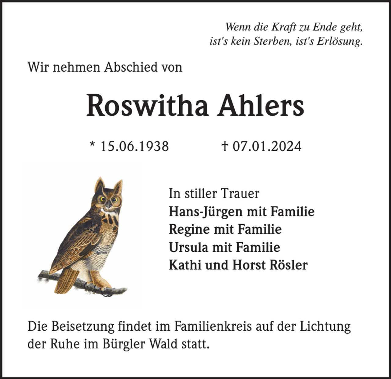 <p>Wenn die Kraft zu Ende geht,<br />ist's kein Sterben, ist's Erlösung.</p><p>Wir nehmen Abschied von</p><p>Roswitha Ahlers<br />* 15.06.1938</p><p>† 07.01.2024</p><p>In stiller Trauer<br />Hans-Jürgen mit Familie<br />Regine mit Familie<br />Ursula mit Familie<br />Kathi und Horst Rösler</p><p>Die Beisetzung findet im Familienkreis auf der Lichtung<br />der Ruhe im Bürgler Wald statt.</p>