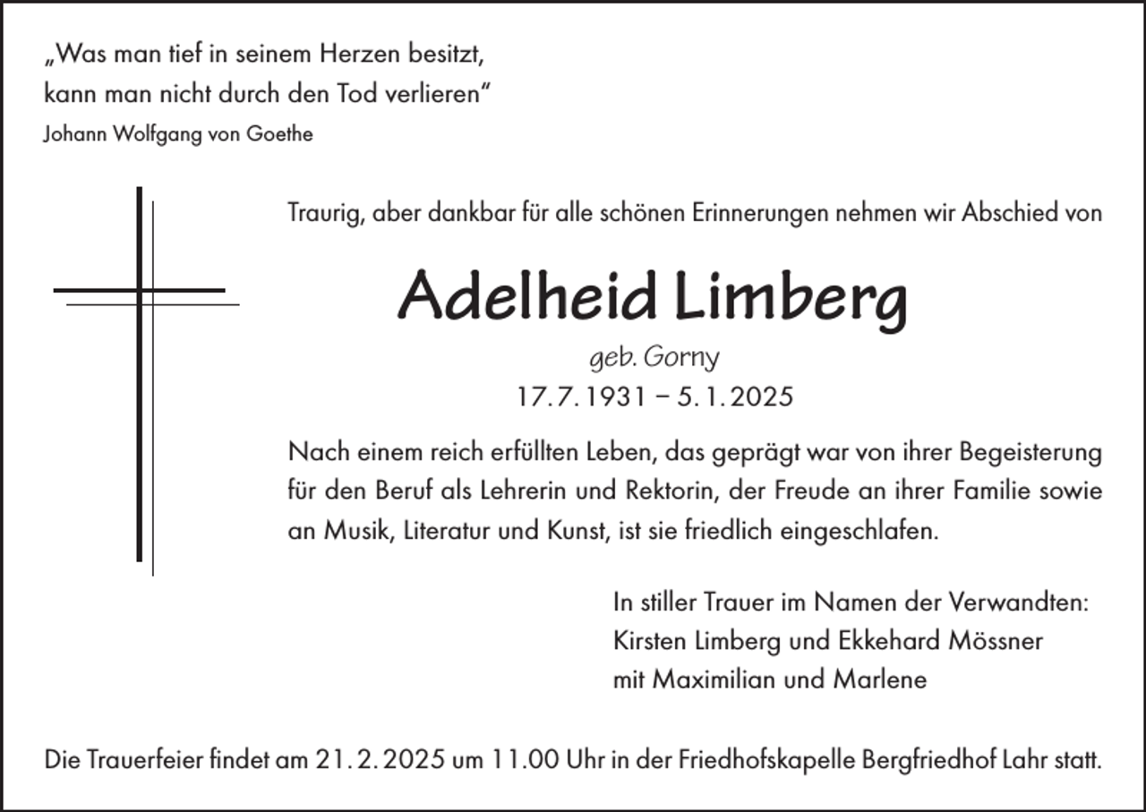 <p>“Was man<br />man tief<br />„Was<br />tief ininseinem<br />seinemHerzen<br />Herzenbesitzt,<br />besitzt,<br />kann<br />man<br />nicht<br />durch<br />den<br />kann man nicht durch denTod<br />Todverlieren.”<br />verlieren“</p><p>Johann Wolfgang von Goethe<br />Johann Wolfgang von Goethe</p><p>Traurig, aber dankbar für alle schönen Erinnerungen nehmen wir Abschied von<br />Traurig, aber dankbar für alle schönen Erinnerungen nehmen wir Abschied von</p><p>Adelheid Limberg<br />geb. Gorny</p><p>17. 7. 1931 – 5. 1. 2025</p><p>Nach<br />einem<br />reicherfüllten<br />Leben,<br />dasdas<br />geprägt<br />warwar<br />vonvon<br />ihrerihrer<br />Begeisterung<br />für<br />Nach<br />einem<br />reich erfüllten<br />Leben,<br />geprägt<br />Begeisterung<br />den<br />Lehrerin<br />und Rektorin,<br />der Freude<br />ihrer Familie<br />sowie<br />an Musik,<br />fürBeruf<br />den als<br />Beruf<br />als Lehrerin<br />und Rektorin,<br />deranFreude<br />an ihrer<br />Familie<br />sowie<br />Literatur<br />und Kunst<br />ist sie<br />friedlich<br />an Musik,<br />Literatur<br />und<br />Kunst,eingeschlafen.<br />ist sie friedlich eingeschlafen.<br />stillerTrauer<br />TrauerimimNamen<br />Namender<br />der Verwandten:<br />Verwandten:<br />In In<br />stiller<br />Kirsten<br />Limberg<br />und<br />Ekkehard<br />Mössner<br />Kirsten Limberg und Ekkehard Mössner<br />Maximilianund<br />undMarlene<br />Marlene<br />mitmit<br />Maximilian<br />DieTrauerfeier<br />Trauerfeier findet<br />ﬁndet am<br />am 21. 2. 2025<br />21.2.2025 um<br />Bergfriedhof<br />Lahr<br />statt.<br />Die<br />um11.00<br />11.00Uhr<br />Uhrininder<br />derFriedhofskapelle<br />Friedhofskapelle<br />Bergfriedhof<br />Lahr<br />statt.</p>