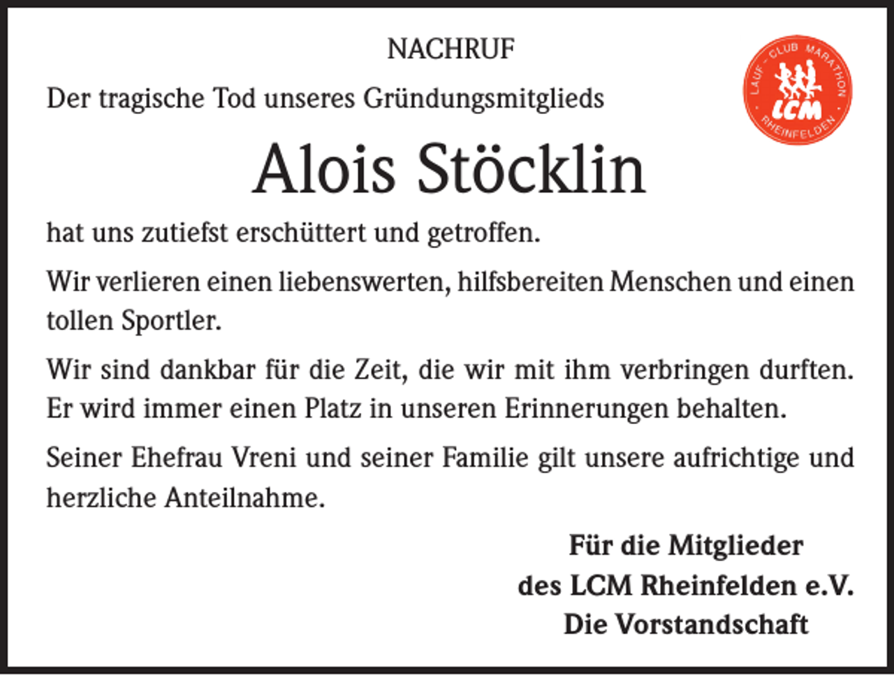 <p>NACHRUF<br />Der tragische Tod unseres Gründungsmitglieds</p><p>Alois Stöcklin<br />hat uns zutiefst erschüttert und getroffen.<br />Wir verlieren einen liebenswerten, hilfsbereiten Menschen und einen<br />tollen Sportler.<br />Wir sind dankbar für die Zeit, die wir mit ihm verbringen durften.<br />Er wird immer einen Platz in unseren Erinnerungen behalten.<br />Seiner Ehefrau Vreni und seiner Familie gilt unsere aufrichtige und<br />herzliche Anteilnahme.<br />Für die Mitglieder<br />des LCM Rheinfelden e.V.<br />Die Vorstandschaft</p>
