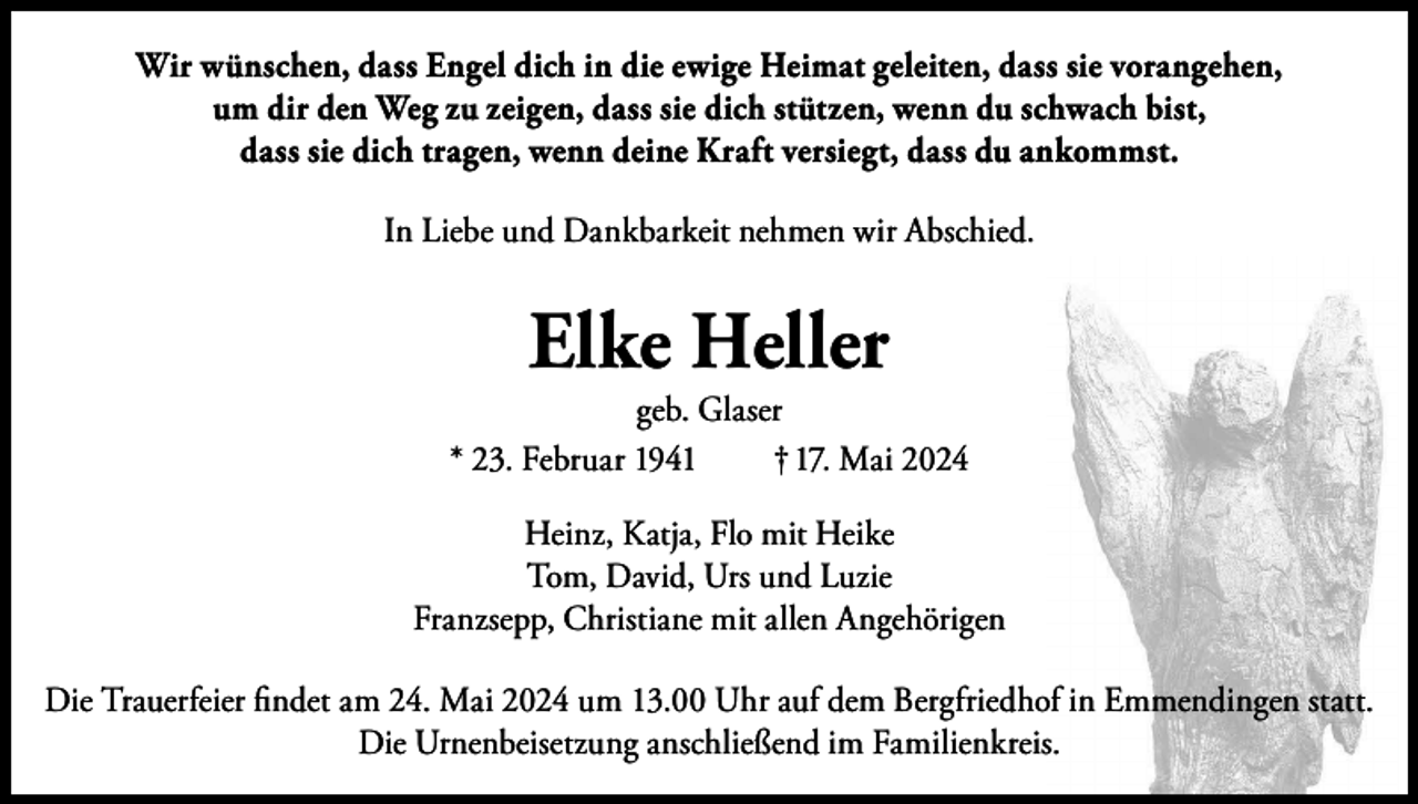 <p>Wir wünschen, dass Engel dich in die ewige Heimat geleiten, dass sie vorangehen,<br />um dir den Weg zu zeigen, dass sie dich stützen, wenn du schwach bist,<br />dass sie dich tragen, wenn deine Kraft versiegt, dass du ankommst.<br />In Liebe und Dankbarkeit nehmen wir Abschied.</p><p>Elke Heller</p><p>geb. Glaser<br />* 23. Februar 1941<br />† 17. Mai 2024<br />Heinz, Katja, Flo mit Heike<br />Tom, David, Urs und Luzie<br />Franzsepp, Christiane mit allen Angehörigen<br />Die Trauerfeier findet am 24. Mai 2024 um 13.00 Uhr auf dem Bergfriedhof in Emmendingen statt.<br />Die Urnenbeisetzung anschließend im Familienkreis.</p>