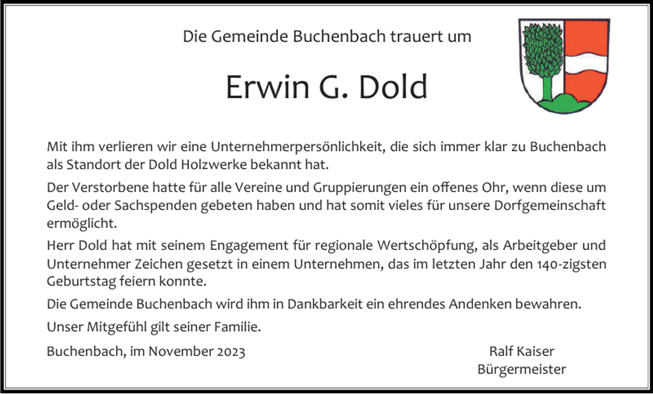 <p>Die Gemeinde Buchenbach trauert um</p><p>Erwin G. Dold<br />Mit ihm verlieren wir eine Unternehmerpersönlichkeit, die sich immer klar zu Buchenbach<br />als Standort der Dold Holzwerke bekannt hat.<br />Der Verstorbene hatte für alle Vereine und Gruppierungen ein offenes Ohr, wenn diese um<br />Geld- oder Sachspenden gebeten haben und hat somit vieles für unsere Dorfgemeinschaft<br />ermöglicht.<br />Herr Dold hat mit seinem Engagement für regionale Wertschöpfung, als Arbeitgeber und<br />Unternehmer Zeichen gesetzt in einem Unternehmen, das im letzten Jahr den 140-zigsten<br />Geburtstag feiern konnte.</p><p>Die Gemeinde Buchenbach wird ihm in Dankbarkeit ein ehrendes Andenken bewahren.<br />Unser Mitgefühl gilt seiner Familie.<br />Buchenbach, im November 2023</p><p>Ralf Kaiser<br />Bürgermeister</p>