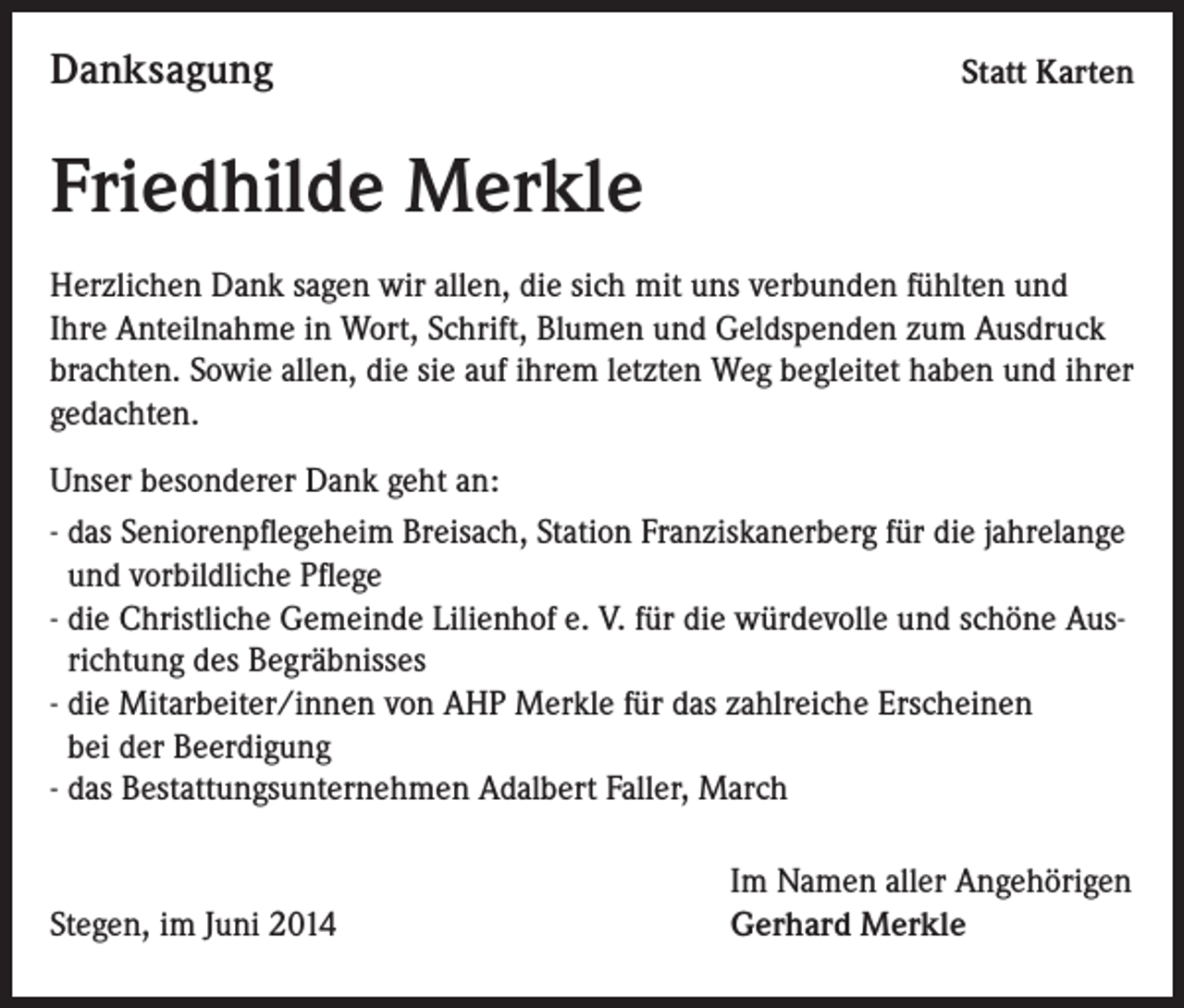<p>Danksagung</p><p>Statt Karten</p><p>Friedhilde Merkle<br />Herzlichen Dank sagen wir allen, die sich mit uns verbunden fühlten und<br />Ihre Anteilnahme in Wort, Schrift, Blumen und Geldspenden zum Ausdruck<br />brachten. Sowie allen, die sie auf ihrem letzten Weg begleitet haben und ihrer<br />gedachten.<br />Unser besonderer Dank geht an:<br />- das Seniorenpflegeheim Breisach, Station Franziskanerberg für die jahrelange<br />und vorbildliche Pflege<br />- die Christliche Gemeinde Lilienhof e. V. für die würdevolle und schöne Ausrichtung des Begräbnisses<br />- die Mitarbeiter/innen von AHP Merkle für das zahlreiche Erscheinen<br />bei der Beerdigung<br />- das Bestattungsunternehmen Adalbert Faller, March</p><p>Stegen, im Juni 2014</p><p>Im Namen aller Angehörigen<br />Gerhard Merkle</p>