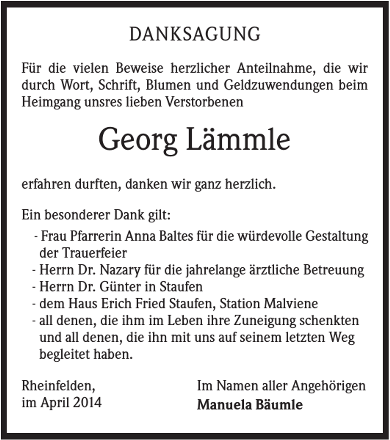 <p>DANKSAGUNG<br />Für die vielen Beweise herzlicher Anteilnahme, die wir<br />durch Wort, Schrift, Blumen und Geldzuwendungen beim<br />Heimgang unsres lieben Verstorbenen</p><p>Georg Lämmle<br />erfahren durften, danken wir ganz herzlich.<br />Ein besonderer Dank gilt:<br />- Frau Pfarrerin Anna Baltes für die würdevolle Gestaltung<br />der Trauerfeier<br />- Herrn Dr. Nazary für die jahrelange ärztliche Betreuung<br />- Herrn Dr. Günter in Staufen<br />- dem Haus Erich Fried Staufen, Station Malviene<br />- all denen, die ihm im Leben ihre Zuneigung schenkten<br />und all denen, die ihn mit uns auf seinem letzten Weg<br />begleitet haben.<br />Rheinfelden,<br />im April 2014</p><p>Im Namen aller Angehörigen<br />Manuela Bäumle</p>