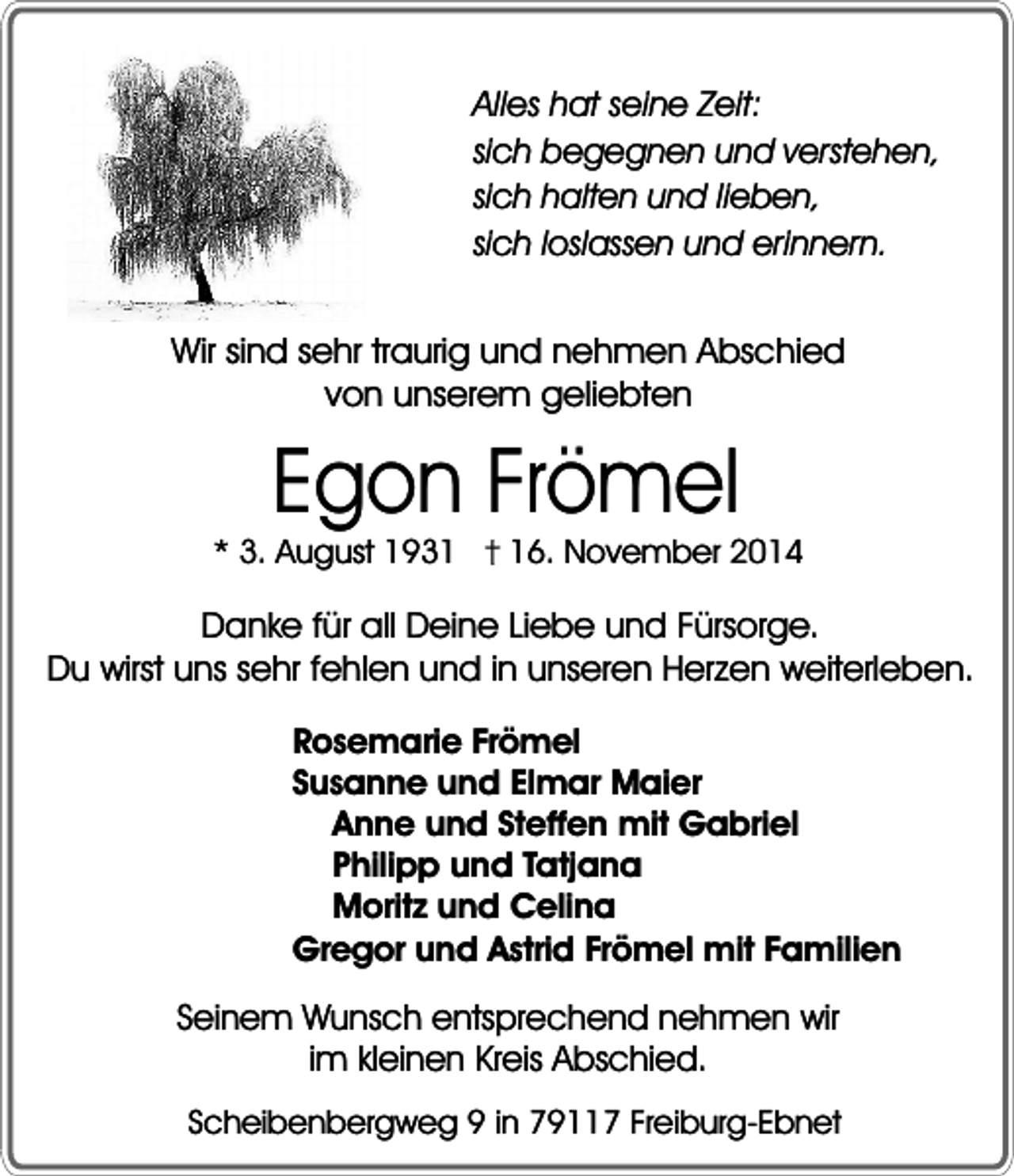 <p>Alles hat seine Zeit:<br />sich begegnen und verstehen,<br />sich halten und lieben,<br />sich loslassen und erinnern.</p><p>Wir sind sehr traurig und nehmen Abschied<br />von unserem geliebten</p><p>Egon Frömel<br />* 3. August 1936. November 2014</p><p>Danke für all Deine Liebe und Fürsorge.<br />Du wirst uns sehr fehlen und in unseren Herzen weiterleben.<br />Rosemarie Frömel<br />Susanne und Elmar Maier<br />Anne und Steffen mit Gabriel<br />Philipp und Tatjana<br />Moritz und Celina<br />Gregor und Astrid Frömel mit Familien</p><p>Seinem Wunsch entsprechend nehmen wir<br />im kleinen Kreis Abschied.<br />Scheibenbergweg 9 in 79117 Freiburg-Ebnet</p>