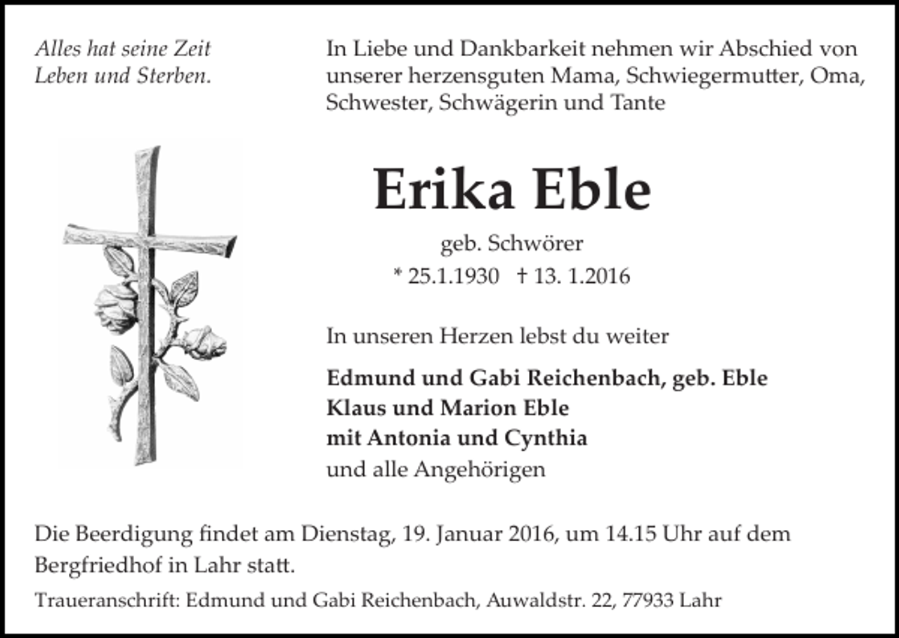 <p>Alles hat seine Zeit<br />Leben und Sterben.</p><p>In Liebe und Dankbarkeit nehmen wir Abschied von<br />unserer herzensguten Mama, Schwiegermu�er, Oma,<br />Schwester, Schwägerin und Tante</p><p>Erika Eble<br />geb. Schwörer<br />* 25.1.1930 † 13. 1.2016<br />In unseren Herzen lebst du weiter<br />Edmund und Gabi Reichenbach, geb. Eble<br />Klaus und Marion Eble<br />mit Antonia und Cynthia<br />und alle Angehörigen<br />Die Beerdigung ﬁndet am Dienstag, 19. Januar 2016, um 14.15 Uhr auf dem<br />Bergfriedhof in Lahr sta�.<br />Traueranschrift: Edmund und Gabi Reichenbach, Auwaldstr. 22, 77933 Lahr</p>