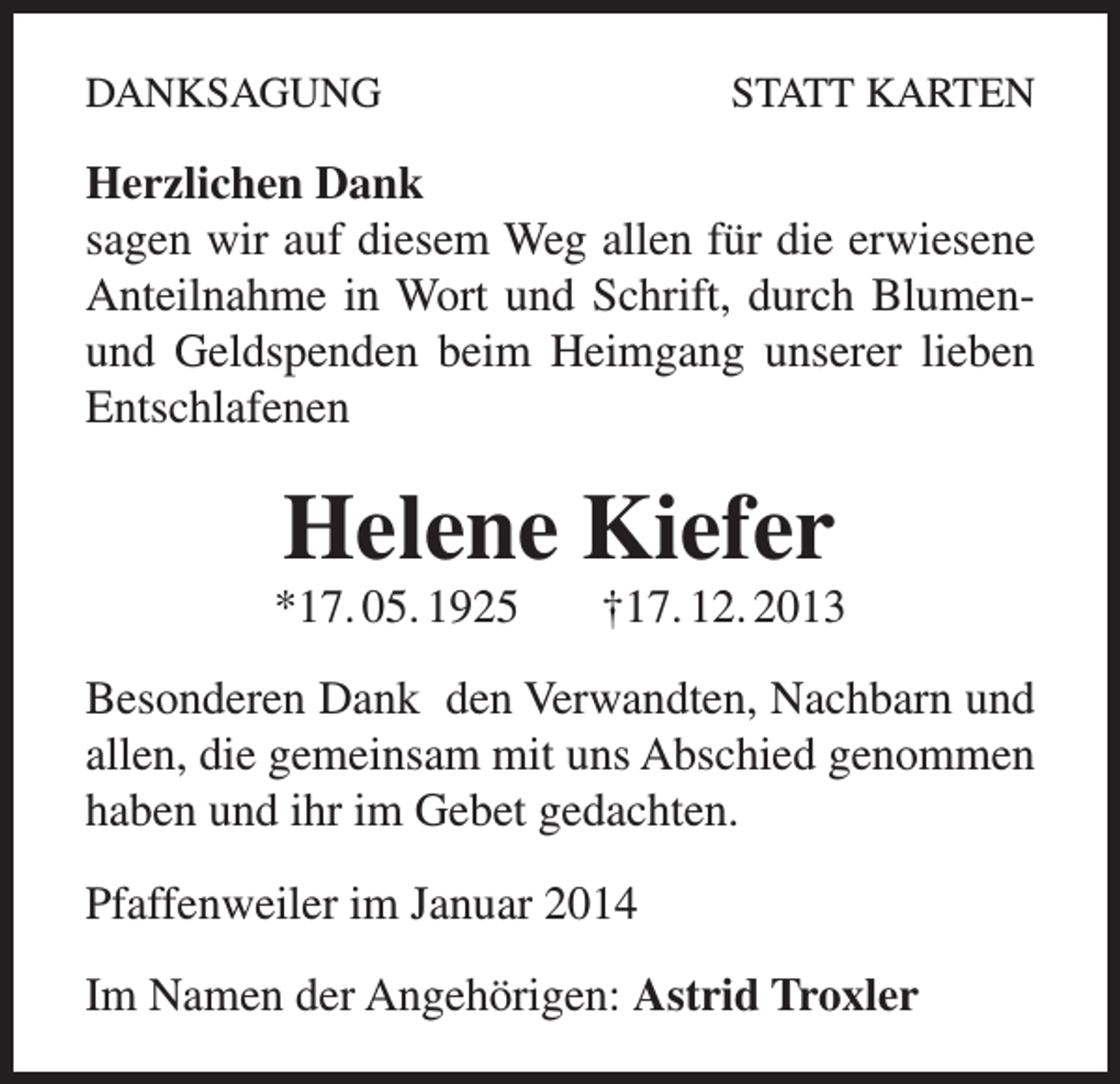 <p>DANKSAGUNG</p><p>STATT KARTEN</p><p>Herzlichen Dank<br />sagen wir auf diesem Weg allen für die erwiesene<br />Anteilnahme in Wort und Schrift, durch Blumenund Geldspenden beim Heimgang unserer lieben<br />Entschlafenen</p><p>Helene Kiefer</p><p>*17. 05. 1925</p><p>†17. 12. 2013</p><p>Besonderen Dank den Verwandten, Nachbarn und<br />allen, die gemeinsam mit uns Abschied genommen<br />haben und ihr im Gebet gedachten.<br />Pfaffenweiler im Januar 2014<br />Im Namen der Angehörigen: Astrid Troxler</p>