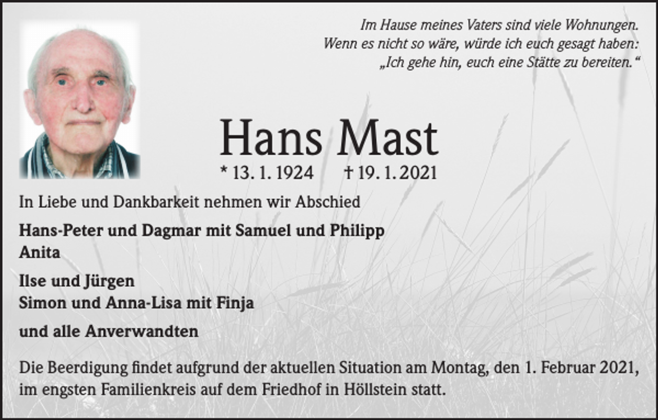 <p>Im Hause meines Vaters sind viele Wohnungen.<br />Wenn es nicht so wäre, würde ich euch gesagt haben:<br />„Ich gehe hin, euch eine Stätte zu bereiten.“</p><p>Hans Mast</p><p>* 13. 1. 1924</p><p>† 19. 1. 2021</p><p>In Liebe und Dankbarkeit nehmen wir Abschied<br />Hans-Peter und Dagmar mit Samuel und Philipp<br />Anita<br />Ilse und Jürgen<br />Simon und Anna-Lisa mit Finja<br />und alle Anverwandten<br />Die Beerdigung findet aufgrund der aktuellen Situation am Montag, den 1. Februar 2021,<br />im engsten Familienkreis auf dem Friedhof in Höllstein statt.</p>