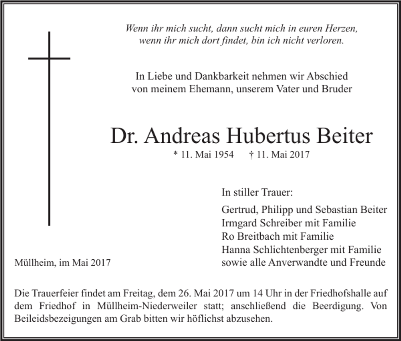 <p>Wenn<br />We<br />n n i hr<br />ihr mimich<br />c h s sucht,<br />u c ht, d dann<br />a n n s sucht<br />u c ht mimich<br />c h i nine euren<br />ur e n HHerzen,<br />erz e n,<br />wenn<br />w e n n i ihr<br />hr mich<br />mi c h ddort<br />ort fifindet,<br />n d et, bibin<br />n i ich<br />c h ninicht<br />c ht vverloren.<br />erl or e n.</p><p>I n Liebe<br />In<br />Li e b e und<br />u n d Dankbarkeit<br />D a n k b ar k eit nehmen<br />n e h m e n wir<br />wir Abschied<br />A bs c hi e d<br />vvon<br />o n meinem<br />m ei n e m Ehemann,<br />E h e m a n n, uunserem<br />ns er e m Vater<br />Vat er uund<br />n d Bruder<br />Br u d er</p><p>Dr. AAndreas<br />Dr.<br />n dr e as HHubertus<br />u b ert us BBeiter<br />eit er<br />** 111.<br />1. Mai<br />M ai 11</p><p>†† 111.<br />1. Mai<br />M ai 22</p><p>IInn stiller<br />still er Trauer:<br />Tr a u er:</p><p>MMüllheim,<br />üll h ei m, i im<br />m MMai<br />ai</p><p>GGertrud,<br />ertr u d, PPhilipp<br />hili p p uund<br />n d SSebastian<br />e b asti a n BBeiter<br />eit er<br />Ir<br />m g ar d Schreiber<br />S c hr ei b er mit<br />mit Familie<br />F a mili e<br />Irmgard<br />Breitbach<br />RRo<br />o Br<br />eit b a c h mit<br />mit FFamilie<br />a mili e<br />HHanna<br />a n n a SSchlichtenberger<br />c hli c ht e n b er g er mit<br />mit FFamilie<br />a mili e<br />ssowie<br />o wi e alle<br />all e Anverwandte<br />A n v er w a n dt e und<br />u n d Freunde<br />Fr e u n d e</p><p>Di e TrTrauerfeier<br />Die<br />a u erf ei er fifindet<br />n d et aam<br />m FrFreitag,<br />eit a g, ddem<br />e m 226.<br />6. Mai<br />M ai 22017<br />0 1 7 uum<br />m 11 UUhr<br />hr i in<br />n dder<br />er Fri<br />Friedhofshalle<br />e d h ofs h all e a auf<br />uf<br />die<br />ddem<br />e m Friedhof<br />Fri e d h of iin<br />n Müllheim-Niederweiler<br />M üll h ei m- Ni e d er w eil er ststatt;<br />att; aanschließend<br />ns c hli e ß e n d di<br />e Beerdigung.<br />B e er di g u n g. Von<br />Vo n<br />bitten<br />BBeileidsbezeigungen<br />eil ei ds b e z ei g u n g e n aam<br />m Grab<br />Gr a b bitt<br />e n wir<br />wir hhöflichst<br />öfli c hst aabzusehen.<br />b z us e h e n.</p>
