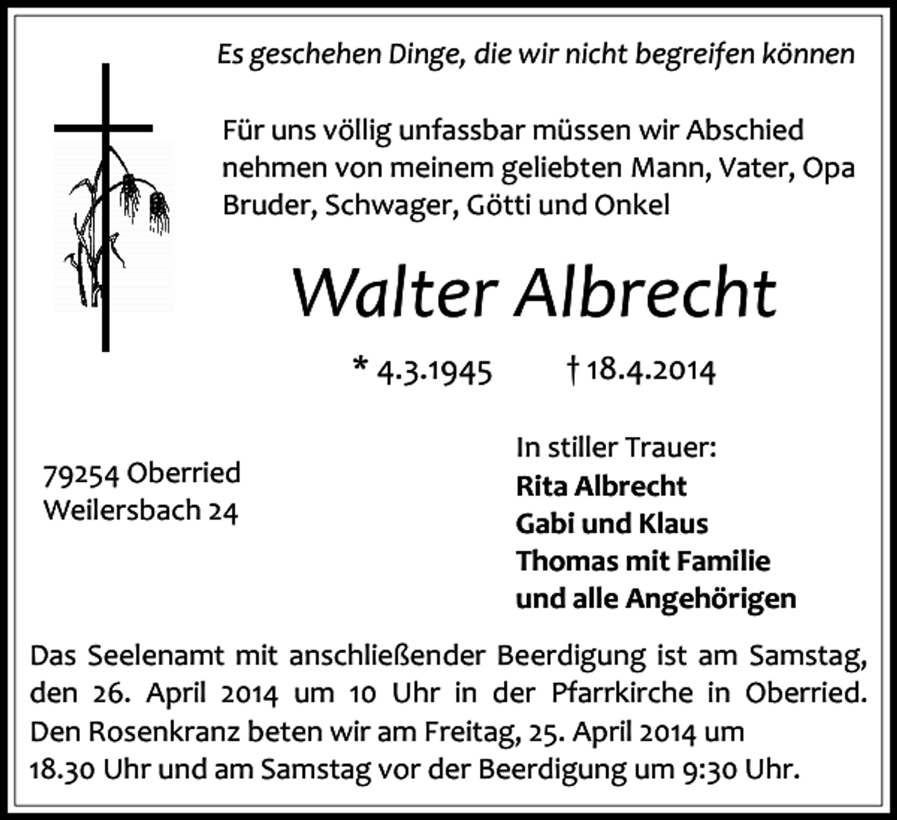 <p>Es geschehen Dinge, die wir nicht begreifen können<br />Für uns völlig unfassbar müssen wir Abschied<br />nehmen von meinem geliebten Mann, Vater, Opa<br />Bruder, Schwager, Götti und Onkel</p><p>Walter Albrecht<br />* 4.3.1945<br />79254 Oberried<br />Weilersbach 24<br />79199 Kirchzarten<br />Dr. Gremmelsbacher-Straße 32</p><p>† 18.4.2014<br />In stiller Trauer:<br />Rita Albrecht<br />Gabi und Klaus<br />Thomas mit Familie<br />und alle Angehörigen</p><p>Das Seelenamt mit anschließender Beerdigung ist am Samstag,<br />den 26. April 2014 um 10 Uhr in der Pfarrkirche in Oberried.<br />Den Rosenkranz beten wir am Freitag, 25. April 2014 um<br />18.30 Uhr und am Samstag vor der Beerdigung um 9:30 Uhr.</p>