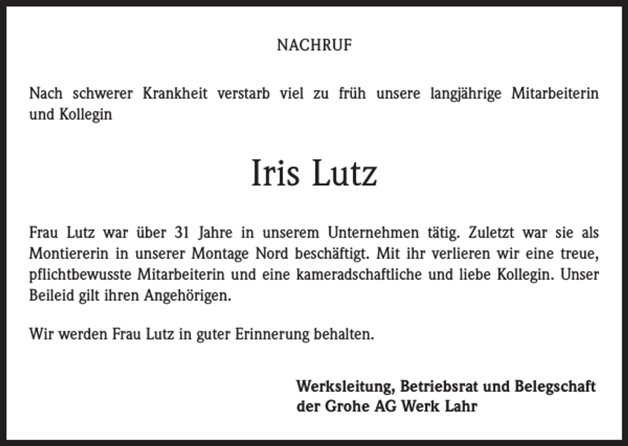 <p>NACHRUF<br />Nach schwerer Krankheit verstarb viel zu früh unsere langjährige Mitarbeiterin<br />und Kollegin</p><p>Iris Lutz<br />Frau Lutz war über 31 Jahre in unserem Unternehmen tätig. Zuletzt war sie als<br />­Montiererin in unserer Montage Nord beschäftigt. Mit ihr verlieren wir eine treue,<br />pflichtbewusste Mitarbeiterin und eine kameradschaftliche und liebe Kollegin. Unser<br />Beileid gilt ihren Angehörigen.<br />Wir werden Frau Lutz in guter Erinnerung behalten.<br />Werksleitung, Betriebsrat und Belegschaft<br />der Grohe AG Werk Lahr</p>