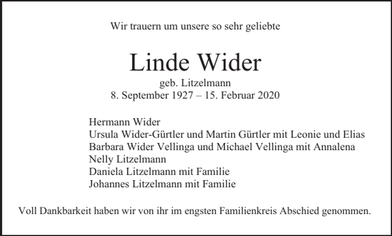 <p>Wir trauern um unsere so sehr geliebte</p><p>Linde Wider<br />geb. Litzelmann<br />8. September 1927 – 15. Februar 2020<br />Hermann Wider<br />Ursula Wider-Gürtler und Martin Gürtler mit Leonie und Elias<br />Barbara Wider Vellinga und Michael Vellinga mit Annalena<br />Nelly Litzelmann<br />Daniela Litzelmann mit Familie<br />Johannes Litzelmann mit Familie<br />Voll Dankbarkeit haben wir von ihr im engsten Familienkreis Abschied genommen.</p>