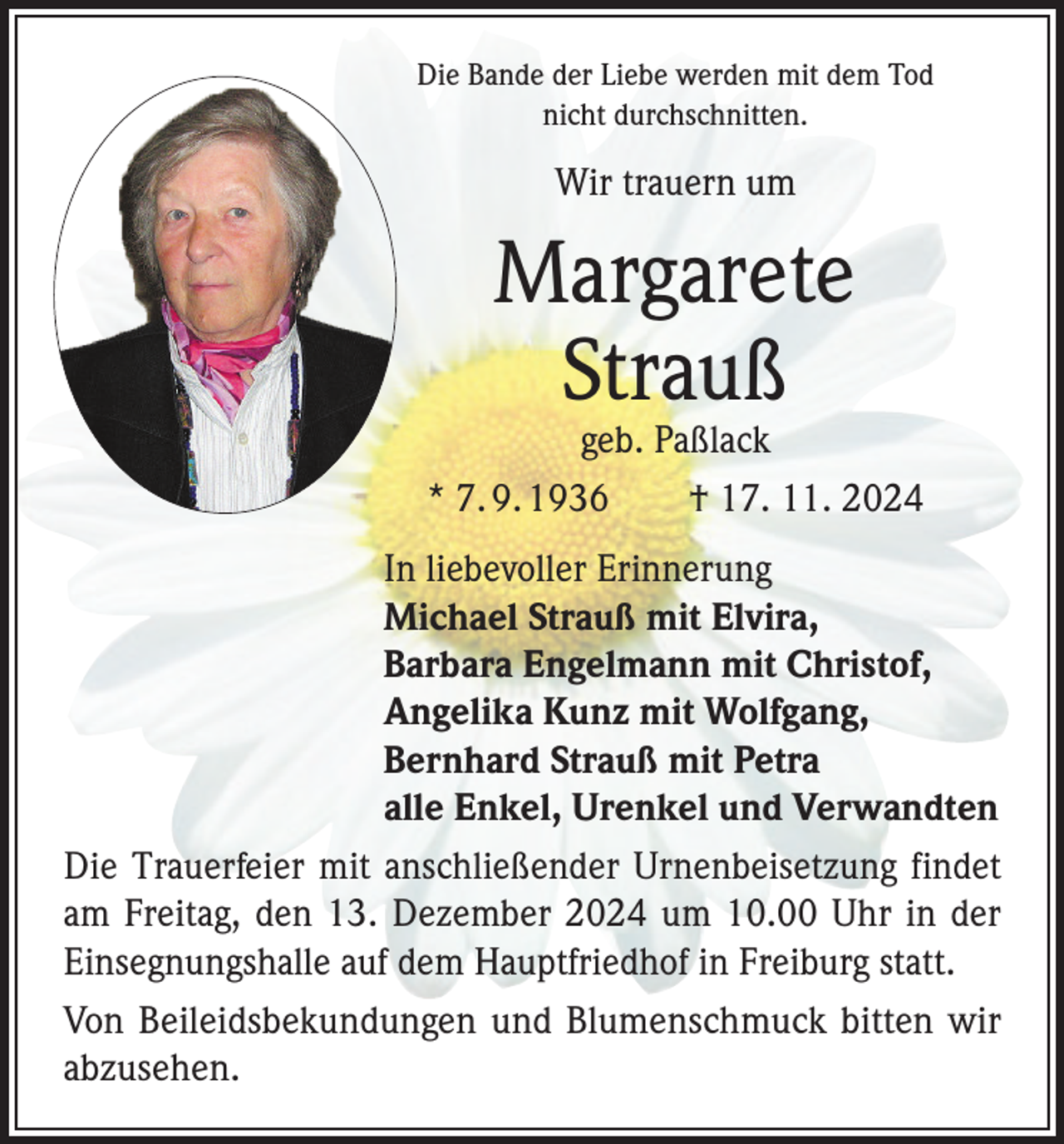 <p>Die Bande der Liebe werden mit dem Tod<br />nicht durchschnitten.</p><p>Wir trauern um</p><p>Margarete<br />Strauß</p><p>geb. Paßlack<br />* 7. 9. 1936 † 17. 11. 2024<br />In liebevoller Erinnerung<br />Michael Strauß mit Elvira,<br />Barbara Engelmann mit Christof,<br />Angelika Kunz mit Wolfgang,<br />Bernhard Strauß mit Petra<br />alle Enkel, Urenkel und Verwandten<br />Die Trauerfeier mit anschließender Urnenbeisetzung f­indet<br />am Freitag, den 13. Dezember 2024 um 10.00 Uhr in der<br />Einsegnungshalle auf dem Hauptfriedhof in Freiburg statt.<br />Von Beileidsbekundungen und Blumenschmuck bitten wir<br />­abzusehen.</p>