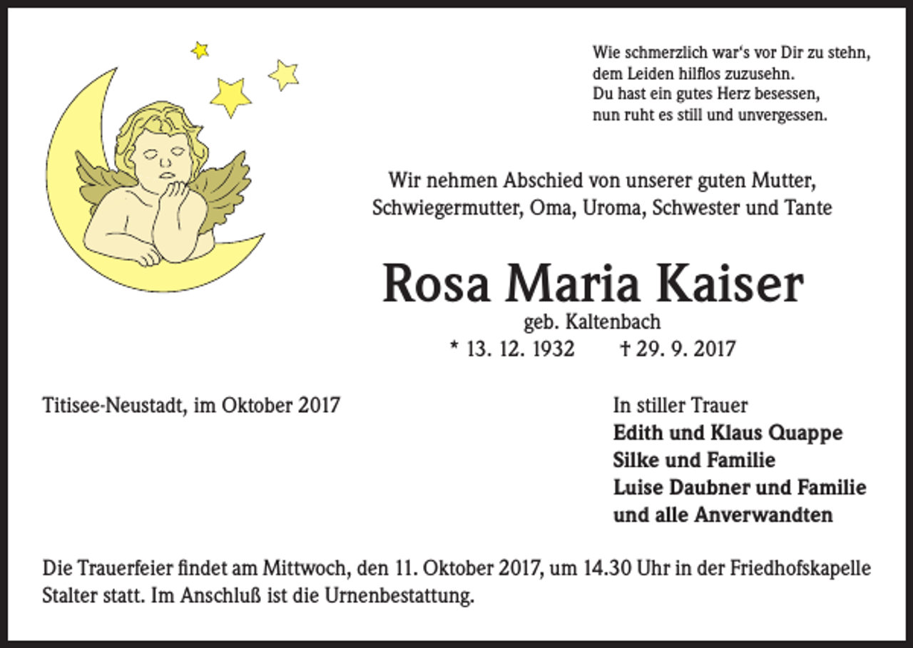 <p>Wie schmerzlich war‘s vor Dir zu stehn,<br />dem Leiden hilflos zuzusehn.<br />Du hast ein gutes Herz besessen,<br />nun ruht es still und unvergessen.</p><p>Wir nehmen Abschied von unserer guten Mutter,<br />Schwiegermutter, Oma, Uroma, Schwester und Tante</p><p>Rosa Maria Kaiser<br />geb. Kaltenbach<br />* 13. 12. 1932 † 29. 9. 2017</p><p>Titisee-Neustadt, im Oktober 2017</p><p>I n stiller Trauer<br />Edith und Klaus Quappe<br />Silke und Familie<br />Luise Daubner und Familie<br />und alle Anverwandten</p><p>Die Trauerfeier findet am Mittwoch, den 11. Oktober 2017, um 14.30 Uhr in der Friedhofskapelle<br />Stalter statt. Im Anschluß ist die Urnenbestattung.</p>