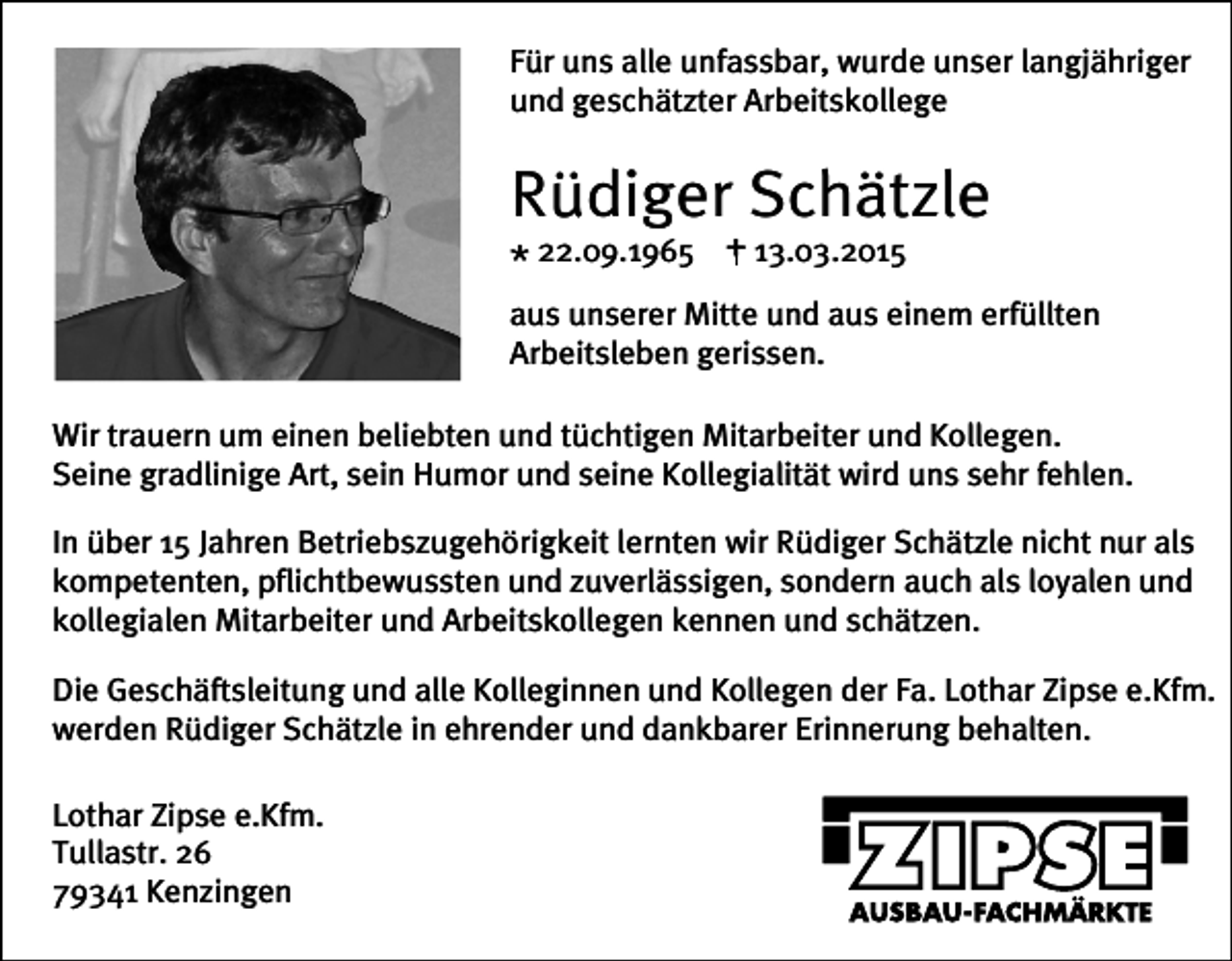 <p>Für uns alle unfassbar, wurde unser langjähriger<br />und geschätzter Arbeitskollege</p><p>Rüdiger Schätzle<br />* 22.09.1965 + 13.03.2015</p><p>aus unserer Mitte und aus einem erfüllten<br />Arbeitsleben gerissen.<br />Wir trauern um einen beliebten und tüchtigen Mitarbeiter und Kollegen.<br />Seine gradlinige Art, sein Humor und seine Kollegialität wird uns sehr fehlen.<br />In über 15 Jahren Betriebszugehörigkeit lernten wir Rüdiger Schätzle nicht nur als<br />kompetenten, pflichtbewussten und zuverlässigen, sondern auch als loyalen und<br />kollegialen Mitarbeiter und Arbeitskollegen kennen und schätzen.<br />Die Geschäftsleitung und alle Kolleginnen und Kollegen der Fa. Lothar Zipse e.Kfm.<br />werden Rüdiger Schätzle in ehrender und dankbarer Erinnerung behalten.<br />Lothar Zipse e.Kfm.<br />Tullastr. 26<br />79341 Kenzingen</p>
