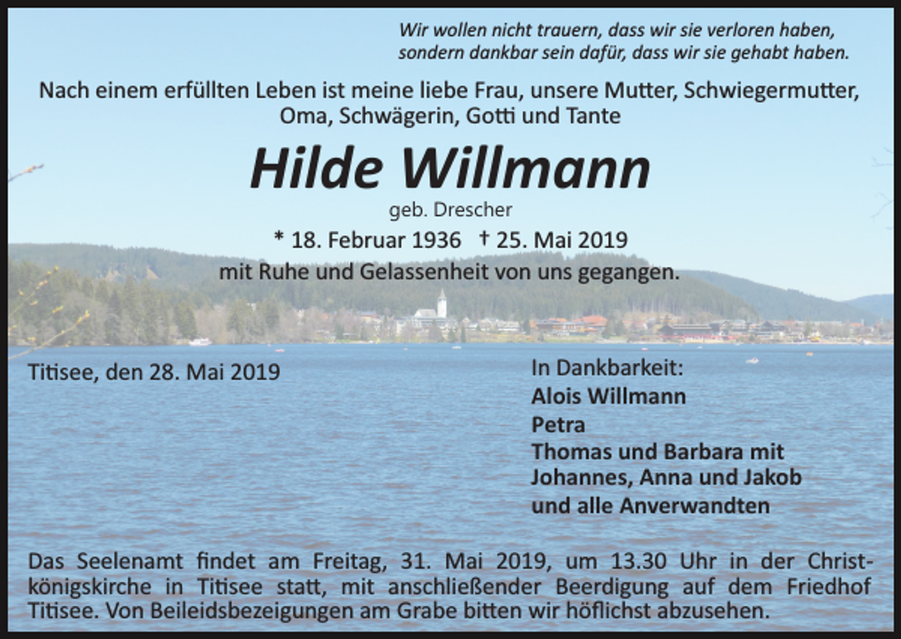 <p>Wir wollen nicht trauern, dass wir sie verloren haben,<br />sondern dankbar sein dafür, dass wir sie gehabt haben.</p><p>Nach einem erfüllten Leben ist meine liebe Frau, unsere Mu�er, Schwiegermu�er,<br />Oma, Schwägerin, Go� und Tante</p><p>Hilde Willmann<br />geb. Drescher</p><p>* 18. Februar 1936 † 25. Mai 2019<br />mit Ruhe und Gelassenheit von uns gegangen.</p><p>Ti�see, den 28. Mai 2019</p><p>In Dankbarkeit:<br />Alois Willmann<br />Petra<br />Thomas und Barbara mit<br />Johannes, Anna und Jakob<br />und alle Anverwandten</p><p>Das Seelenamt ﬁndet am Freitag, 31. Mai 2019, um 13.30 Uhr in der Christ­<br />königskirche in Ti�see sta�, mit anschließender Beerdigung auf dem Friedhof<br />Ti�see. Von Beileidsbezeigungen am Grabe bi�en wir höﬂichst abzusehen.</p>