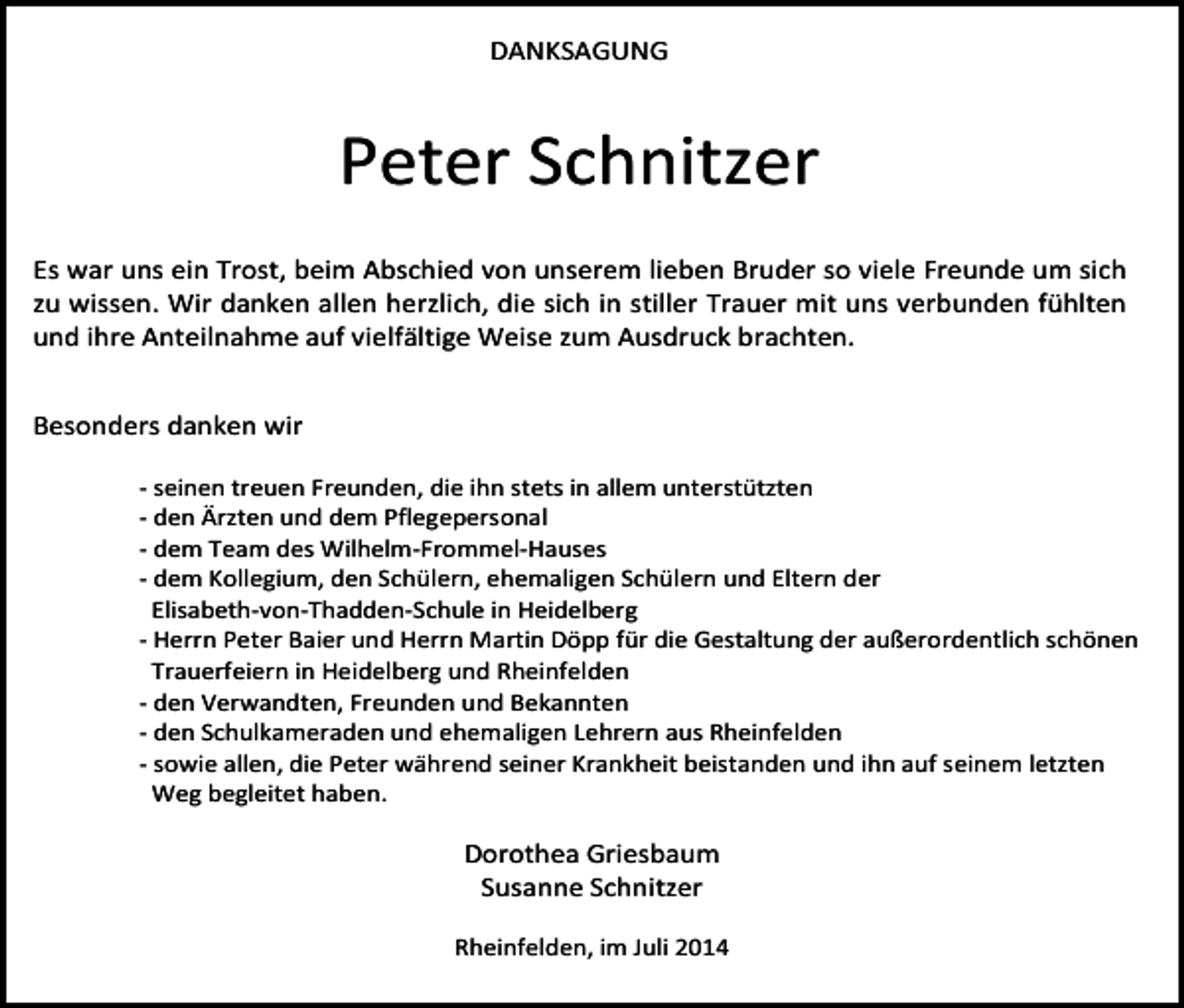 <p>DANKSAGUNG</p><p>Peter Schnitzer<br />Es war uns ein Trost, beim Abschied von unserem lieben Bruder so viele Freunde um sich<br />zu wissen. Wir danken allen herzlich, die sich in stiller Trauer mit uns verbunden fühlten<br />und ihre Anteilnahme auf vielfältige Weise zum Ausdruck brachten.<br />Besonders danken wir<br />- seinen treuen Freunden, die ihn stets in allem unterstützten<br />- den Ärzten und dem Pflegepersonal<br />- dem Team des Wilhelm-Frommel-Hauses<br />- dem Kollegium, den Schülern, ehemaligen Schülern und Eltern der<br />Elisabeth-von-Thadden-Schule in Heidelberg<br />- Herrn Peter Baier und Herrn Martin Döpp für die Gestaltung der außerordentlich schönen<br />Trauerfeiern in Heidelberg und Rheinfelden<br />- den Verwandten, Freunden und Bekannten<br />- den Schulkameraden und ehemaligen Lehrern aus Rheinfelden<br />- sowie allen, die Peter während seiner Krankheit beistanden und ihn auf seinem letzten<br />Weg begleitet haben.</p><p>Dorothea Griesbaum<br />Susanne Schnitzer<br />Rheinfelden, im Juli 2014</p>