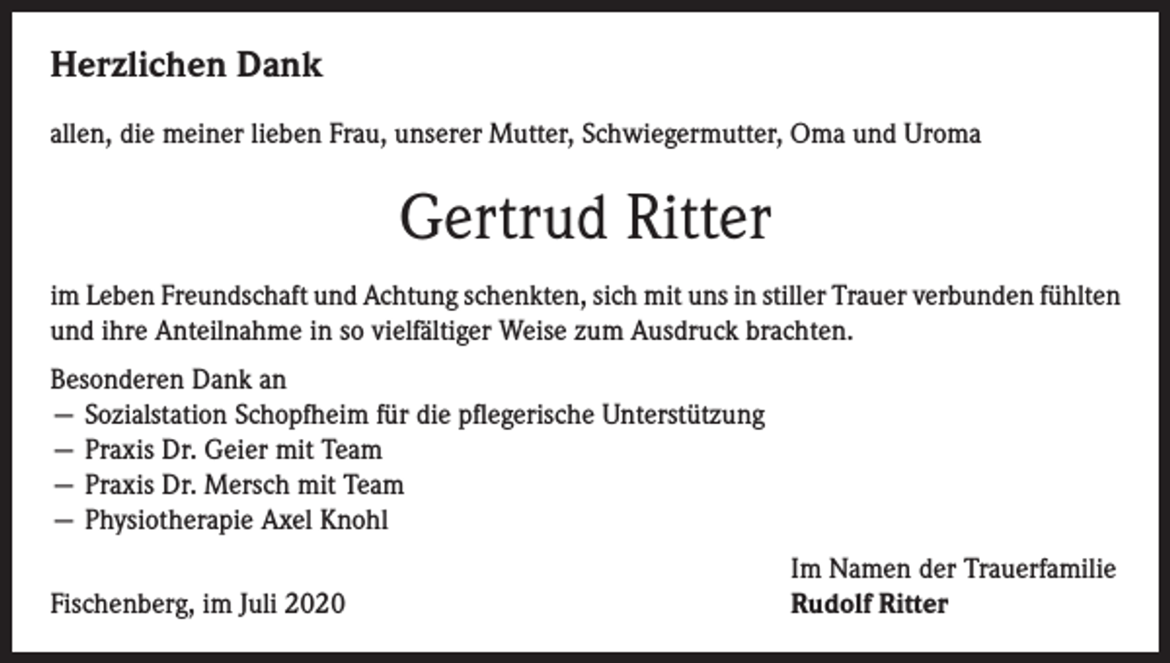 <p>Herzlichen Dank<br />allen, die meiner lieben Frau, unserer Mutter, Schwiegermutter, Oma und Uroma</p><p>Gertrud Ritter<br />im Leben Freundschaft und Achtung schenkten, sich mit uns in stiller Trauer verbunden fühlten<br />und ihre Anteilnahme in so vielfältiger Weise zum Ausdruck brachten.<br />Besonderen Dank an<br />— Sozialstation Schopfheim für die pflegerische Unterstützung<br />— Praxis Dr. Geier mit Team<br />— Praxis Dr. Mersch mit Team<br />— Physiotherapie Axel Knohl</p><p>Fischenberg, im Juli 2020</p><p>Im Namen der Trauerfamilie<br />Rudolf Ritter</p>