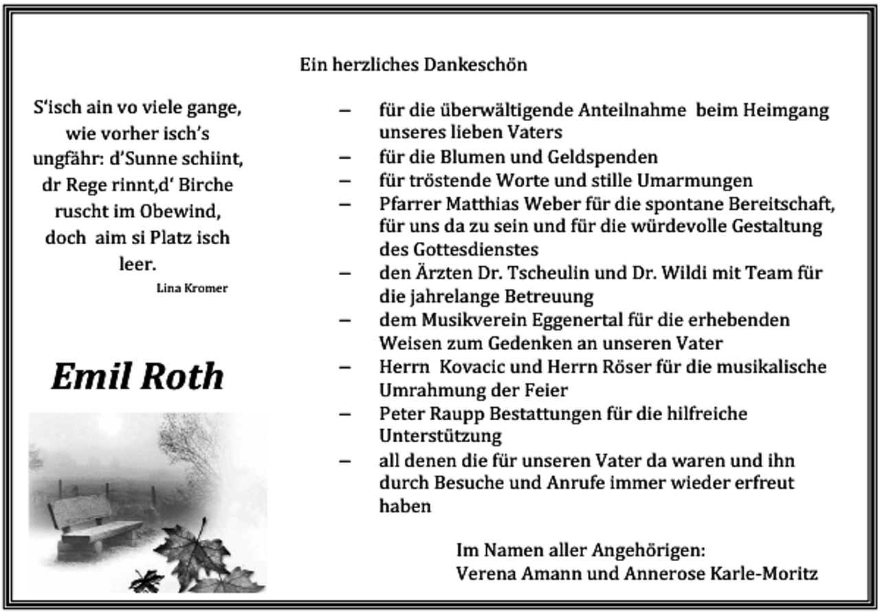 <p>Ein herzliches Dankeschön<br />S‘isch ain vo viele gange,<br />wie vorher isch’s<br />ungfähr: d’Sunne schiint,<br />dr Rege rinnt,d‘ Birche<br />ruscht im Obewind,<br />doch aim si Platz isch<br />leer.<br />Lina Kromer</p><p>−<br />−<br />−<br />−</p><p>−<br />−</p><p>Emil Roth</p><p>−<br />−<br />−</p><p>für die überwältigende Anteilnahme beim Heimgang<br />unseres lieben Vaters<br />für die Blumen und Geldspenden<br />für tröstende Worte und stille Umarmungen<br />Pfarrer Matthias Weber für die spontane Bereitschaft,<br />für uns da zu sein und für die würdevolle Gestaltung<br />des Gottesdienstes<br />den Ärzten Dr. Tscheulin und Dr. Wildi mit Team für<br />die jahrelange Betreuung<br />dem Musikverein Eggenertal für die erhebenden<br />Weisen zum Gedenken an unseren Vater<br />Herrn Kovacic und Herrn Röser für die musikalische<br />Umrahmung der Feier<br />Peter Raupp Bestattungen für die hilfreiche<br />Unterstützung<br />all denen die für unseren Vater da waren und ihn<br />durch Besuche und Anrufe immer wieder erfreut<br />haben<br />Im Namen aller Angehörigen:<br />Verena Amann und Annerose Karle-Moritz</p>