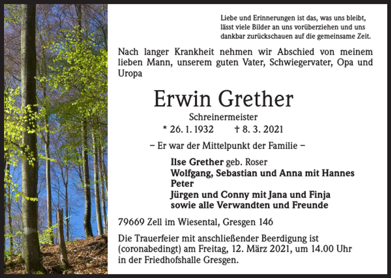 <p>Liebe und Erinnerungen ist das, was uns bleibt,<br />lässt viele Bilder an uns vorüberziehen und uns<br />dankbar zurückschauen auf die gemeinsame Zeit.</p><p>Nach langer Krankheit nehmen wir Abschied von meinem<br />­lieben Mann, unserem guten Vater, Schwiegervater, Opa und<br />Uropa</p><p>Erwin Grether<br />Schreinermeister<br />* 26. 1. 1932 † 8. 3. 2021</p><p>– Er war der Mittelpunkt der Familie –<br />Ilse Grether geb. Roser<br />Wolfgang, Sebastian und Anna mit Hannes<br />Peter<br />Jürgen und Conny mit Jana und Finja<br />sowie alle Verwandten und Freunde<br />79669 Zell im Wiesental, Gresgen 146<br />Die Trauerfeier mit anschließender Beerdigung ist<br />­(coronabedingt) am Freitag, 12. März 2021, um 14.00 Uhr<br />in der Friedhofshalle Gresgen.</p>