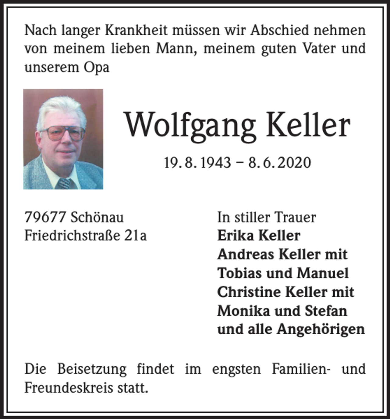 <p>Nach langer Krankheit müssen wir Abschied nehmen<br />von meinem lieben Mann, meinem guten Vater und<br />unserem Opa</p><p>Wolfgang Keller<br />19. 8. 1943 – 8. 6. 2020<br />79677 Schönau<br />Friedrichstraße 21a</p><p>In stiller Trauer<br />Erika Keller<br />Andreas Keller mit<br />Tobias und Manuel<br />Christine Keller mit<br />Monika und Stefan<br />und alle Angehörigen</p><p>Die Beisetzung findet im engsten Familien- und<br />Freundeskreis statt.</p>