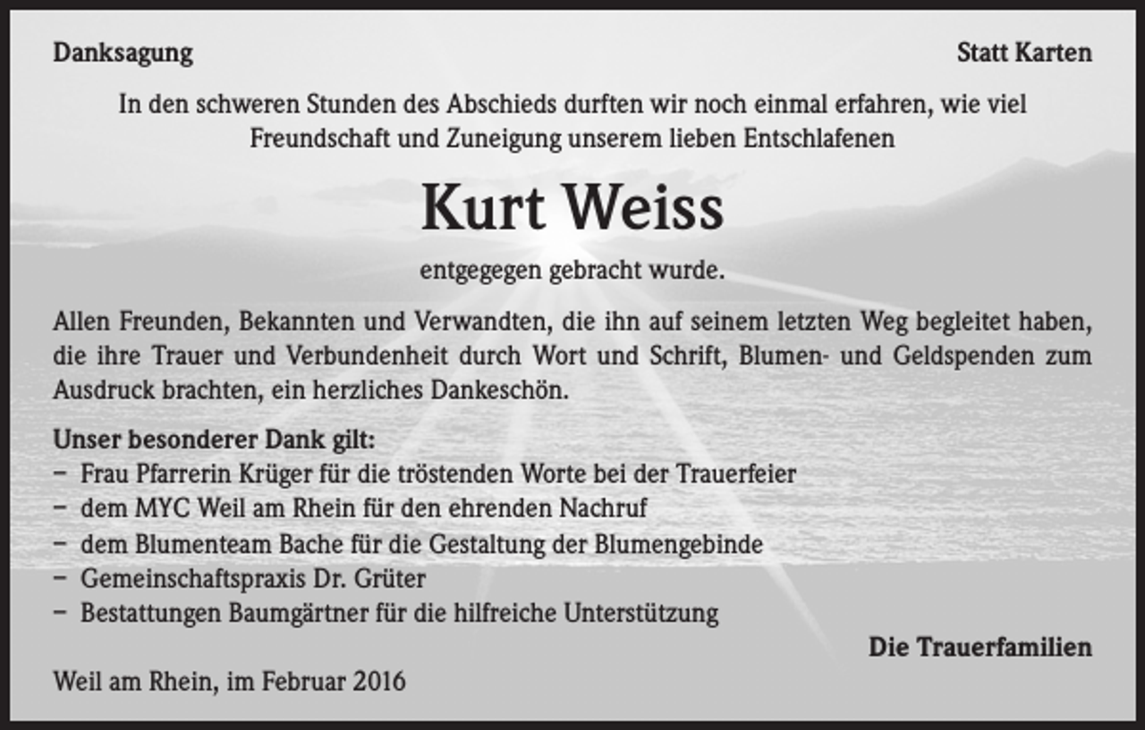<p>Danksagung</p><p>Statt Karten</p><p>In den schweren Stunden des Abschieds durften wir noch einmal erfahren, wie viel<br />Freundschaft und Zuneigung unserem lieben Entschlafenen</p><p>Kurt Weiss<br />entgegegen gebracht wurde.<br />Allen Freunden, Bekannten und Verwandten, die ihn auf seinem letzten Weg begleitet haben,<br />die ihre Trauer und Verbundenheit durch Wort und Schrift, Blumen- und Geldspenden zum<br />Ausdruck brachten, ein herzliches Dankeschön.<br />Unser besonderer Dank gilt:<br />– Frau Pfarrerin Krüger für die tröstenden Worte bei der Trauerfeier<br />– dem MYC Weil am Rhein für den ehrenden Nachruf<br />– dem Blumenteam Bache für die Gestaltung der Blumengebinde<br />– Gemeinschaftspraxis Dr. Grüter<br />– Bestattungen Baumgärtner für die hilfreiche Unterstützung<br />Die Trauerfamilien<br />Weil am Rhein, im Februar 2016</p>